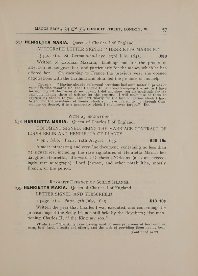  637 HENRIETTA MARIA. Queen of Charles I of England. AUTOGRAPH LETTER SIGNED ‘‘ HENRIETTA MARIE R.’’ 13 pp., 4to. St. Germain-en-Laye, 23rd July, 1645. £30 Written to Cardinal Mazarin, thanking him for the proofs of affection he has given her, and particularly for the money which he has offered her. On escaping to France the previous year she opened negotiations with the Cardinal and obtained the promise of his help. (Trans.) :—‘‘ Having already on several occasions had such material proofs of your affection towards me, that I should think I was wronging the return I have for it, if by all the means in my power, I did not show you my gratitude for it: and only having these of writing for the present. I will make use of them to express my thanks to you: and particularly for the last obligation which I have to you for the assistance of money which you have offered to me through Com- mander de Souvré, it is a generosity which I shall never forget.’ Etc. WITH 25 SIGNATURES. 638 HENRIETTA MARIA. Queen of Charles I of England. DOCUMENT SIGNED, BEING THE MARRIAGE CONTRACT OF LOUIS BELIN AND HENRIETTA OF PLANCY. Pupp., 1olio, \harniss14theAugust; 11655). £19 19s A most interesting and very fine document, containing no less than 25 signatures, including the rare signatures of Henrietta Maria; her daughter Henrietta, afterwards Duchess d’Orleans (also an exceed- ingly rare autograph); Lord Jermyn, and other notabilities, mostly French, of the period. ROYALIST DEFENCE OF SCILLY ISLANDS. 639 HENRIETTA MARIA. Queen of Charles I of England. LETTER SIGNED AND SUBSCRIBED. I page, 4to. Paris, 7th July, 16409. £13 10s — Written the year that Charles I was executed, and concerning the provisioning of the Scilly Islands still held by the Royalists ; also men- tioning Charles II, ‘‘ the King my son.”’ (Trahs.) :—‘‘ The Scilly Isles having need of some provisions of food such as corn, beef, lard, biscuits and others, and the task of providing them having been