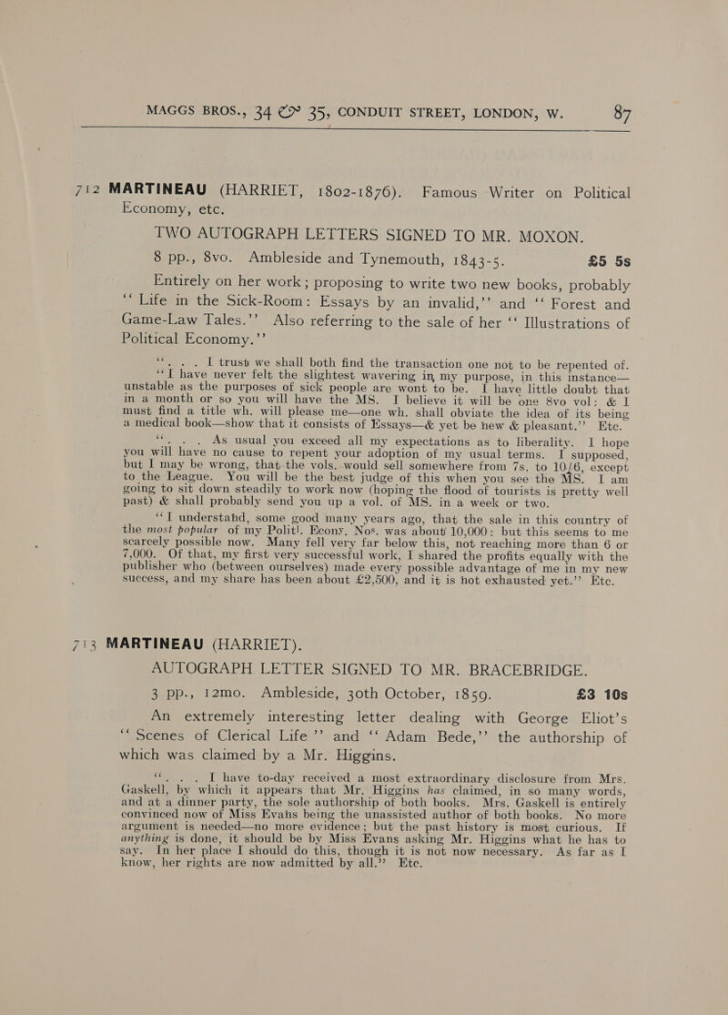 $$$ 712 MARTINEAU (HARRIET, 1802-1876). Famous Writer on Political Economy, etc. TWO AUTOGRAPH LETTERS SIGNED TO MR. MOXON. 8 pp., 8vo. Ambleside and Tynemouth, 1843-5. £5 5s Entirely on her work ; proposing to write two new books, probably ‘““ Life in the Sick-Room: Essays by an invalid,’’? and ‘‘ Forest and Game-Law Tales.’’ Also referring to the sale of her ‘‘ Illustrations of Political Economy.’’ ee . . . 1 trust we shall both find the transaction one not to be repented of. ‘‘I have never felt the slightest wavering in, my purpose, in this instance— unstable as the purposes of sick people are wont to be. I have little doubt that in a month or so you will have the MS. I believe it will be one 8vo vol: & I must find a title wh. will please me—one wh. shall obviate the idea of its being a medical book—show that it consists of Essays—& yet be new & pleasant.’’ Etc. Le ae As usual you exceed all my expectations as to liberality. I hope you will have no cause to repent your adoption of my usual terms. I supposed, but | may be wrong, that the vols. would sell somewhere from 7s. to 10 6, except to the League. You will be the best judge of this when you see the MS. I am going to sit down steadily to work now (hoping the flood of tourists is pretty well past) & shall probably send you up a vol. of MS. in a week or two. ‘““T understahd, some good many years ago, that the sale in this country of the most popular of my Polit!. Econy, Nos. was about 10,000: but this seems to me scarcely possible now. Many fell very far below this, not reaching more than 6 or 7,000. Of that, my first very successful work, I shared the profits equally with the publisher who (between ourselves) made every possible advantage of me in my new success, and my share has been about £2,500, and it is not exhausted yet.’ Etc. 713 MARTINEAU (HARRIET). AUTOGRAPH LETTER SIGNED TO MR. BRACEBRIDGE. 3 pp., 12mo. Ambleside, 30th October, 1859. £3 10s An extremely interesting letter dealing with George Eliot’s “Scenes of Clerical Life ’’ and ‘‘ Adam Bede,’’ the authorship of which was claimed by a Mr. Higgins. ““. . . I have to-day received a most extraordinary disclosure from Mrs. Gaskell, by which it appears that Mr. Higgins has claimed, in so many words, and at a dinner party, the sole authorship of both books. Mrs. Gaskell is entirely convinced now of Miss Evans being the unassisted author of both books. No more argument is needed—no more evidence; but the past history is most curious. If anything is done, it should be by Miss Evans asking Mr. Higgins what he has to say. In her place I should do this, though it is not now necessary. As far as I know, her rights are now admitted by all.’? Ete.