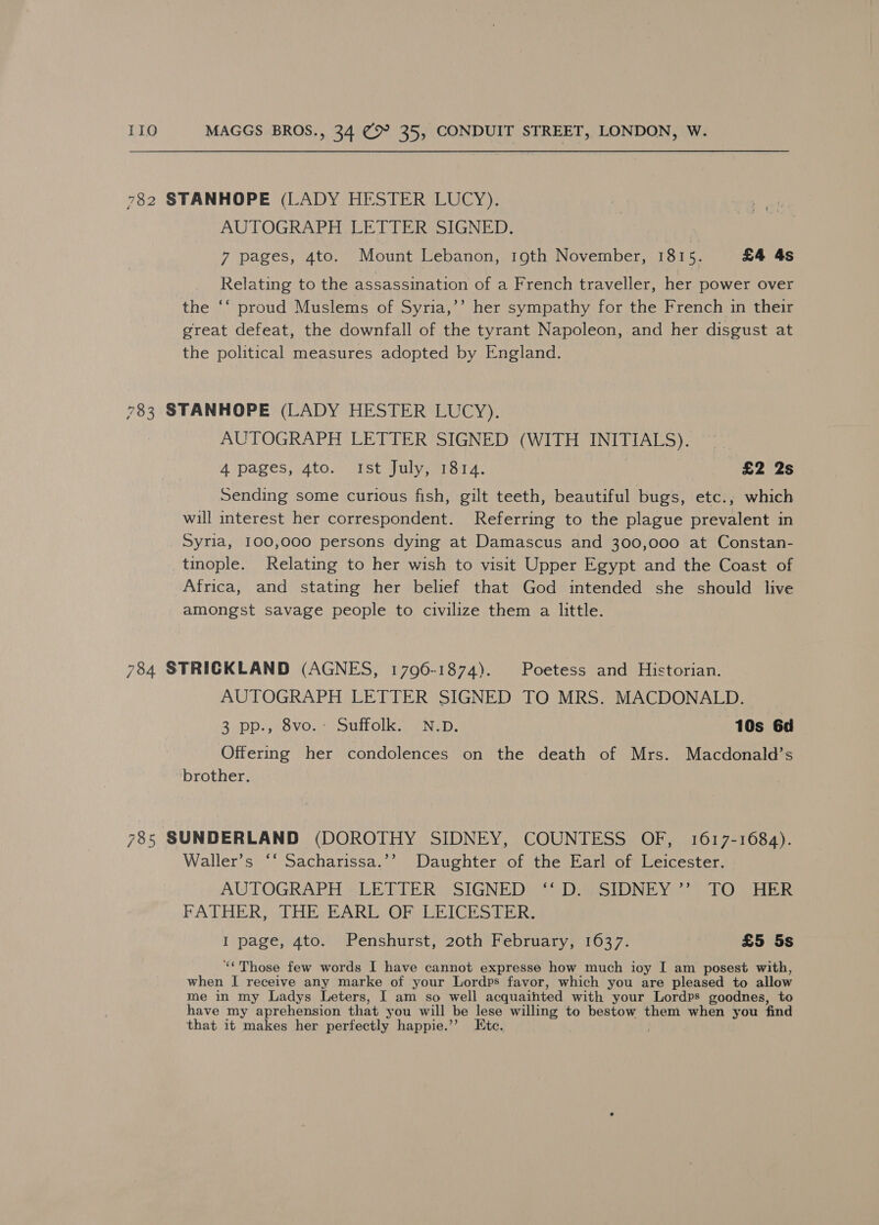 782 STANHOPE (LADY HESTER LUCY). AUTOGRAPH LETTER SIGNED. 7 pages, 4to. Mount Lebanon, 19th November, 1815. £4 4s Relating to the assassination of a French traveller, her power over the ‘‘ proud Muslems of Syria,’’ her sympathy for the French in their great defeat, the downfall of the tyrant Napoleon, and her disgust at the political measures adopted by England. 783 STANHOPE (LADY HESTER LUCY). AUTOGRAPH LETTER SIGNED (WITH INITIALS). 4 pages, 4to. Ist July, 1814. £2 2s Sending some curious fish, gilt teeth, beautiful bugs, etc., which will interest her correspondent. Referring to the plague prevalent in Syria, 100,000 persons dying at Damascus and 300,000 at Constan- tinople. Relating to her wish to visit Upper Egypt and the Coast of Africa, and stating her belief that God intended she should live amongst savage people to civilize them a little. 784 STRICKLAND (AGNES, 1796-1874). Poetess and Historian. AUTOGRAPH LETTER SIGNED TO MRS. MACDONALD. 3. pp., 7 8VO. ounolk, OND, 10s 6d Offering her condolences on the death of Mrs. Macdonald’s brother. 785 SUNDERLAND (DOROTHY SIDNEY, COUNTESS OF, 1617-1684). Waller’s ‘‘ Sacharissa.’’ Daughter of the Earl of Leicester. AUTOGRAPH » LETTER Ww SIGNEDe 4i DD aeSIDNIEY@2) TOo BER FATHER, JHE BARE OF LEICESTER: I page, 4to. Penshurst, 20th February, 1637. £5 5s “«Those few words I have cannot expresse how much ioy I am posest with, when I receive any marke of your Lordps favor, which you are pleased to allow me in my Ladys Leters, I am so well acquainted with your Lordps goodnes, to have my aprehension that you will be lese willing to bestow them when you find that it makes her perfectly happie.’”’ Etc.