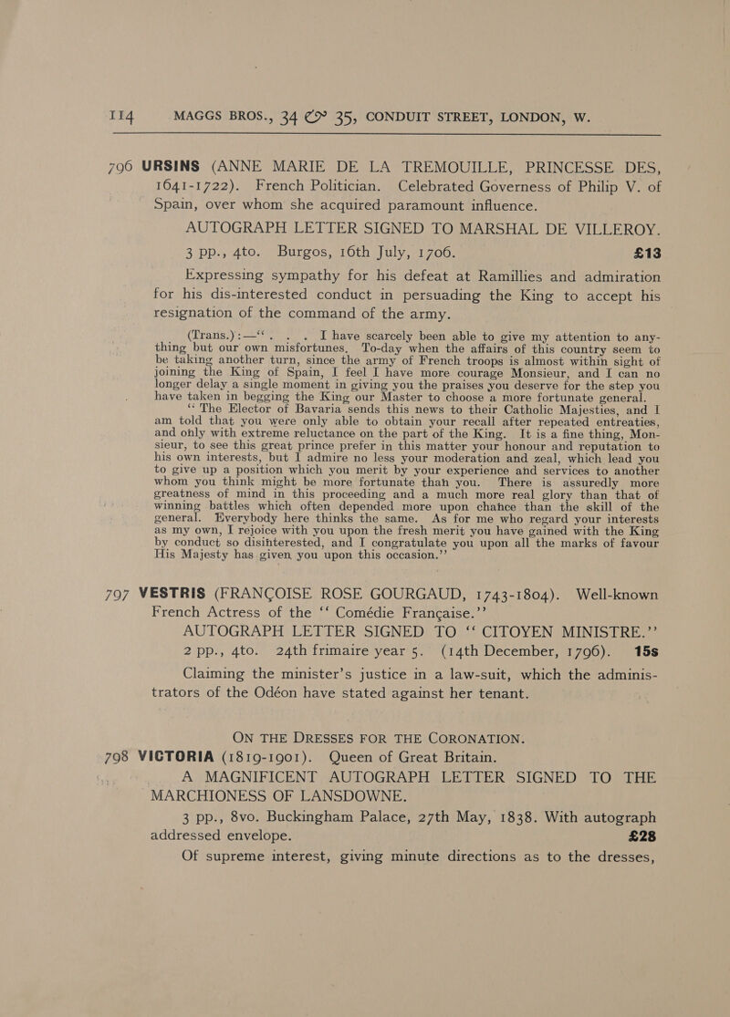  796 URSINS (ANNE MARIE DE LA TREMOUILLE, PRINCESSE DES, 1041-1722). French Politician. Celebrated Governess of Philip V. of Spain, over whom she acquired paramount influence. AUTOGRAPH LETTER SIGNED TO MARSHAL DE VILLEROY. 3 pp., 4to. Burgos, 16th July, 1706. £13 Expressing sympathy for his defeat at Ramillies and admiration for his dis-interested conduct in persuading the King to accept his resignation of the command of the army. (Trans.):—‘‘. . . JI have scarcely been able to give my attention to any- thing but our own misfortunes, To-day when the affairs of this country seem to be taking another turn, since the army of French troops is almost within sight of joining the King of Spain, I feel I have more courage Monsieur, and I can no longer delay a single moment in giving you the praises you deserve for the step you have taken in begging the King our Master to choose a more fortunate general. ‘‘ The Elector of Bavaria sends this news to their Catholic Majesties, and I am told that you were only able to obtain your recall after repeated entreaties, and only with extreme reluctance on the part of the King. It is a fine thing, Mon- sieur, to see this great prince prefer in this matter your honour and reputation to his own interests, but 1 admire no less your moderation and zeal, which lead you to give up a position which you merit by your experience and services to another whom you think might be more fortunate than you. There is assuredly more greatness of mind in this proceeding and a much more real glory than that of winning battles which often depended more upon chance than the skill of the general. Everybody here thinks the same. As for me who regard your interests as my own, I rejoice with you upon the fresh merit you have gained with the King by conduct so disinterested, and I congratulate you upon all the marks of favour His Majesty has given you upon this occasion.’’ 797 VESTRIS (FRANCOISE ROSE GOURGAUD, 1743-1804). Well-known French Actress of the ‘‘ Comédie Frangaise.’’ AUTOGRAPH LETTER SIGNED TO ‘‘ CITOYEN MINISTRE.”’ 2pp., 4to. 24th frimaire year 5. (14th December, 1796). 15s Claiming the minister’s justice in a law-suit, which the adminis- trators of the Odéon have stated against her tenant. ON THE DRESSES FOR THE CORONATION. 798 VICTORIA (1819-1901). Queen of Great Britain. . A MAGNIFICENT AUTOGRAPH LETTER SIGNED TO THE MARCHIONESS OF LANSDOWNE. 3 pp., 8vo. Buckingham Palace, 27th May, 1838. With autograph addressed envelope. £28 Of supreme interest, giving minute directions as to the dresses,