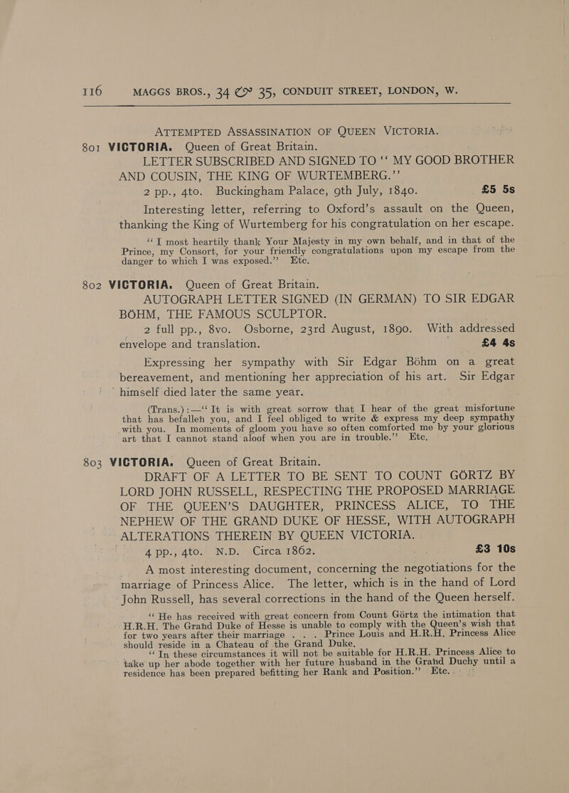  ATTEMPTED ASSASSINATION OF QUEEN VICTORIA. 801 VICTORIA. Queen of Great Britain. | | LETTER SUBSCRIBED AND SIGNED TO ‘‘ MY GOOD BROTHER AND COUSIN, THE KING OF WURTEMBERG.”’ 2 pp., 4to. Buckingham Palace, oth July, 1840. £5 5s Interesting letter, referring to Oxford’s assault on the Queen, thanking the King of Wurtemberg for his congratulation on her escape. ‘‘T most heartily thank Your Majesty in my own behalf, and in that of the Prince, my Consort, for your friendly congratulations upon my escape from the danger to which I was exposed.”’ Etc. 802 VICTORIA. Queen of Great Britain. AUTOGRAPH LETTER SIGNED (IN GERMAN) TO SIR EDGAR BOHM, THE FAMOUS SCULPTOR. | 2 full pp., 8vo. Osborne, 23rd August, 1890. With addressed envelope and translation. £4 4s Expressing her sympathy with Sir Edgar Bohm on a great bereavement, and mentioning her appreciation of his art. Sir Edgar himself died later the same year. (Trans.):—‘‘ It is with great sorrow that I hear of the great misfortune that has befallen you, and I feel obliged to write &amp; express my deep sympathy with you. In moments of gloom you have so often comforted me by your glorious art that I cannot stand aloof when you are in trouble.’? Etc. | 803 VICTORIA. Queen of Great Britain. DRAFT OF A LETTER TO BE SENT TO COUNT GORTZ BY LORD JOHN RUSSELL, RESPECTING THE PROPOSED MARRIAGE OFTHE. QUEEN'S DAUGHTER, PRINCESS ALICE aL® THE NEPHEW OF THE GRAND DUKE OF HESSE, WITH AUTOGRAPH ALTERATIONS THEREIN BY QUEEN VICTORIA. Std pp Sato mw Dy aC EC ane 02. Se £3 10s 7 A most interesting document, concerning the negotiations for the marriage of Princess Alice. The letter, which is in the hand of Lord John Russell, has several corrections in the hand of the Queen herself. ‘‘ He has received with great concern from Count Gértz the intimation that H.R.H. The Grand Duke of Hesse is unable to comply with the Queen’s wish that for two years after their marriage . . . Prince Louis and H.R.H. Princess Alice should reside in a Chateau of the Grand Duke. : ‘© Tn these circumstances it will not be suitable for H.R.H. Princess Alice to take up her abode together with her future husband in the Grand Duchy until a residence has been prepared befitting her Rank and Position.” Htc.,- »: