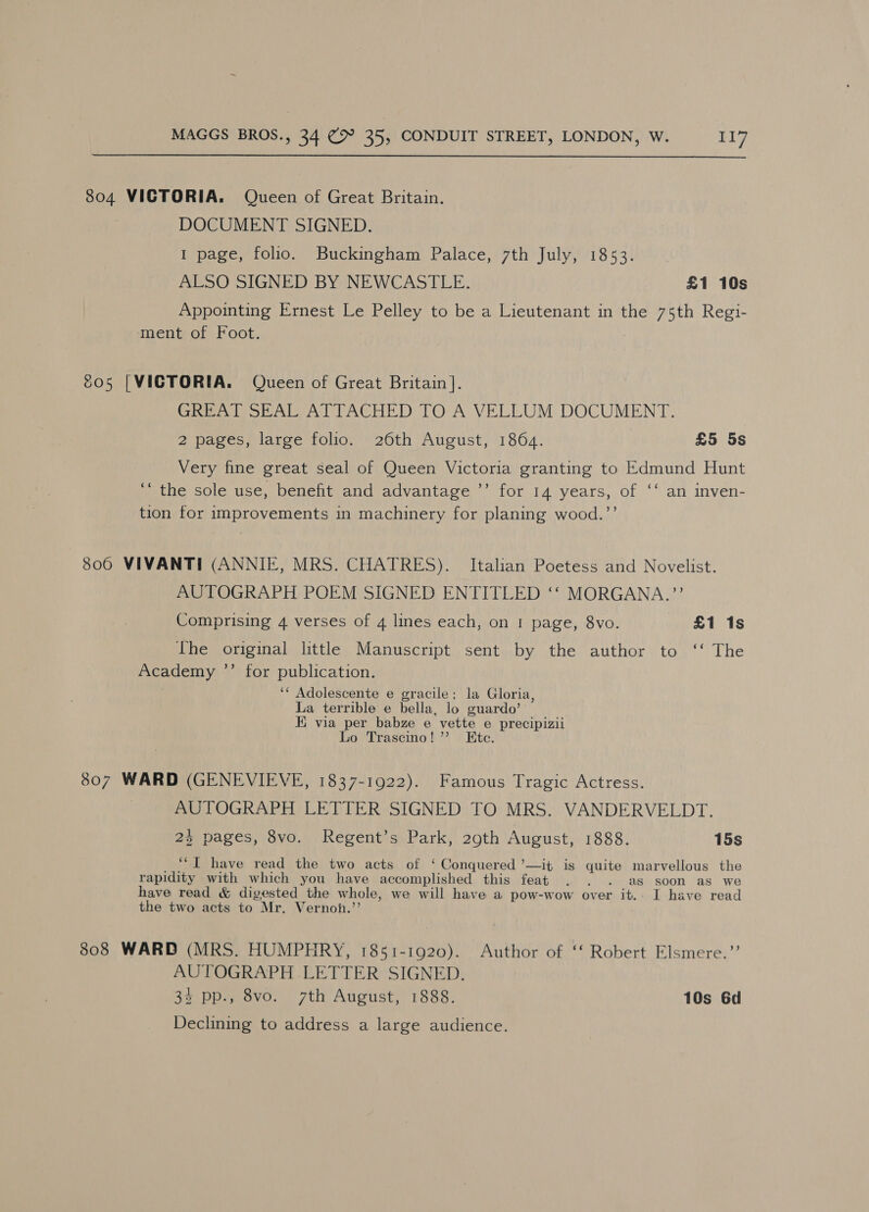  S804 VICTORIA. Queen of Great Britain. DOCUMENT SIGNED. 1 page, folio. Buckingham Palace, 7th July, 1853. ALSO SIGNED BY NEWCASTLE. £1 10s Appointing Ernest Le Pelley to be a Lieutenant in the 75th Regi- ment of Foot. c05 | VICTORIA. Queen of Great Britain]. GREAT SEAL ATTACHED TO A VELLUM DOCUMENT. 2 pages, large folio. 26th August, 1864. £5 5s Very fine great seal of Queen Victoria granting to Edmund Hunt ‘“ the sole use, benefit and advantage ’’ for 14 years, of ‘‘ an inven- tion for improvements in machinery for planing wood.”’ 3806 VIVANTI (ANNIE, MRS. CHATRES). Italian Poetess and Novelist. AUTOGRAPH POEM SIGNED ENTITLED ‘‘ MORGANA.”’ Comprising 4 verses of 4 lines each, on I page, 8vo. £1 1s The original little Manuscript sent by the author to ‘‘ The Academy ’’ for publication. ‘‘ Adolescente e gracile: la Gloria, La terrible e bella, lo guardo’ i via per babze e vette e precipizii Lo Trascino!”’ Ete. 807 WARD (GENEVIEVE, 1837-1922). Famous Tragic Actress. AUTOGRAPH LETTER SIGNED TO MRS. VANDERVELDT. 23 pages, 8vo. Regent’s Park, 29th August, 1888. 15s ‘“I have read the two acts of ‘ Conquered ’—it is quite marvellous the rapidity with which you have accomplished this feat . . . as soon as we have read &amp; digested the whole, we will have a pow-wow over it.. I have read the two acts to Mr. Vernoh.’’ 808 WARD (MRS. HUMPHRY, 1851-1920). Author of ‘‘ Robert Elsmere.”’ AUTOGRAPH LETTER SIGNED. 34 pp., 8vo. 7th August, 1888. 10s 6d Declining to address a large audience.