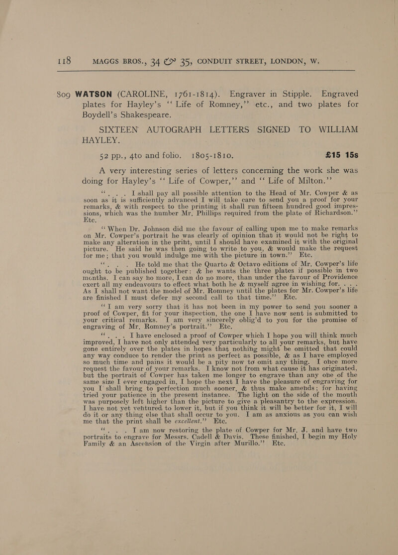  80g WATSON (CAROLINE, 1761-1814). Engraver in Stipple. Engraved plates for Hayley’s ‘‘ Life of Romney,’’ etc., and two plates for Boydell’s Shakespeare. SIXTEEN AUTOGRAPH LETTERS SIGNED TO WILLIAM HAY TEY. 52 pp., 4to and folio. 1805-1810. £15 15s A very interesting series of letters concerning the work she was doing for Hayley’s ‘‘ Life of Cowper,’’ and ‘‘ Life of Milton.”’ ‘c.)6. LT shall pay all possible attention to the Head of Mr. Cowper &amp; as soon as it is sufficiently advanced I will take care to send you a proof for your remarks, &amp; with respect to the printing it shall run fifteen hundred good impres- Sa which was the number Mr, Phillips required from the plate of Richardson.”’ Ute. ~ When Dr. Johnson did me the favour of calling upon me to make remarks on Mr. Cowper’s portrait he was clearly of opinion that it would not be right to make any alteration in the print, until I should have examined it with the original picture. He said he was then going to write to you, &amp; would make the request for me; that you would indulge me with the picture in town.’’ LEitc. “He told me that the Quarto &amp; Octavo editions of Mr. Cowper’s life ought to be published together: &amp; he wants the three plates if possible in two months. I can say no more, I can do no more, than under the favour of Providence exert all my endeavours to effect what both he &amp; myself agree in wishing for. .. . As I shall not want.the model of Mr. Romney until the plates for Mr. Cowper’s life are finished I must defer my second call to that time.’’ Ktc. ‘¢T am very sorry that it has not been in my power to send you sooner a proof of Cowper, fit for your inspection, the one I have now sent is submitted to your critical remarks. I am very sincerely oblig’d to you for the promise of engraving of Mr. Romney’s portrait.’’ Etc. «¢ . . Ihave enclosed a proof of Cowper which I hope you will think much improved, I have not only attended very particularly to all your remarks, but have gone entirely over the plates in hopes that nothing might be omitted that could any way conduce to render the print as perfect as possible, &amp; as I have employed so much time and pains it would be a pity now to omit any thing. I ohce more request the favour of your remarks. I know not from what cause it has originated, but the portrait of Cowper has taken me longer to engrave than any one of the same size I ever engaged in, I hope the next I have the pleasure of engraving for you I shall bring to perfection much sooner, &amp; thus make amends; for having tried your patience in the present instance. The light on the side of the mouth was purposely left higher than the picture to give a pleasantry to the expression. I have not yet ventured to lower it, but if you think it will be better for it, I will do it or any thing else that shall occur to you. I am as anxious as you can wish me that the print shall be excellent.’? te. «6. 6. Tam now restoring the plate of Cowper for Mr. J. and have two portraits to engrave for Messrs. Cadell &amp; Davis. These finished, I begin my Holy Family &amp; an Ascension of the Virgin after Murillo.’’? Htc.