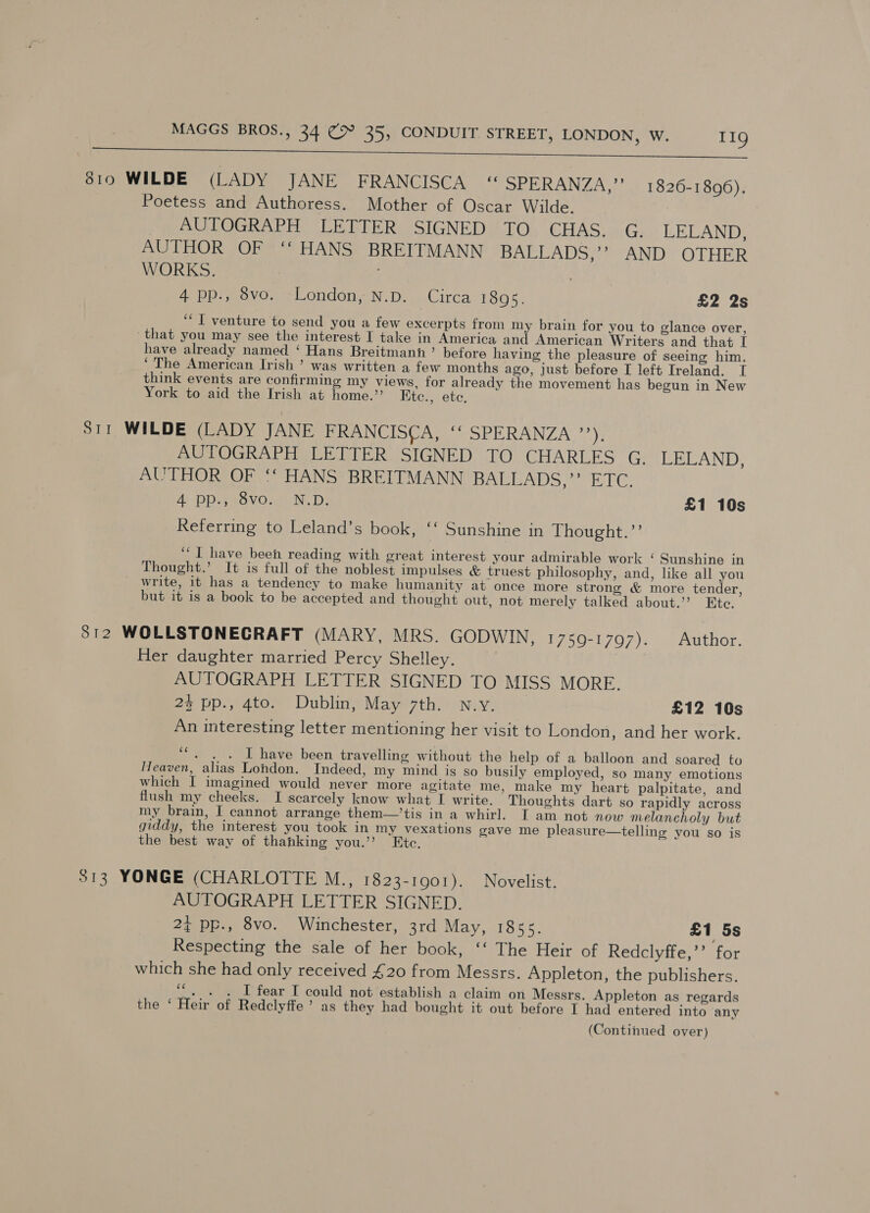 ne eee 3810 WILDE (LADY JANE FRANCISCA “ SPERANZA,”’ 1826-1896). Poetess and Authoress. Mother of Oscar Wilde. Pie LOGRAPHY LE RDEER. SIGNED elOs CHAS uC, LELAND, AUTHOR OF ‘‘ HANS BREITMANN BALLADS! AND, OTHER WORKS. ' 4 pp., vo. London, N.D. Circa 1895. £2 2s ‘I venture to send you a few excerpts from my brain for you to glance over, that you may see the interest I take in America and American Writers and that I have already named ‘ Hans Breitmanhn’ before having the pleasure of seeing him. ‘The American Irish ’ was written a few months ago, just before I left Ireland. I think events are confirming my views, for already the movement has begun in New York to aid the Irish at home.” Ktc., ete, S11 WILDE (LADY JANE FRANCISCA, © SPERANZA ”*), AUTOGRAPH LETTER SIGNED TO CHARLES G. LELAND, AUTHOR OF ‘‘ HANS BREITMANN BALLADS,”’ ETC. At DD aSVO ae. Ds £1 10s Referring to Leland’s book, ‘‘ Sunshine in Thought.”’ “I have been reading with great interest your admirable work ‘ Sunshine in Thought.’ It is full of the noblest impulses &amp; truest philosophy, and, like all you write, it has a tendency to make humanity at once more strong &amp; more tender, but it is a book to be accepted and thought out, not merely talked about.’ Etc. 3812 WOLLSTONECRAFT (MARY, MRS. GODWIN, 1759-1797). Author. Her daughter married Percy Shelley. AUTOGRAPH LETTER SIGNED TO MISS MORE. 24 pp., 4to. Dublin, May 7th. n.y. £12 10s An interesting letter mentioning her visit to London, and her work. ee. I have been travelling without the help of a balloon and soared to Heaven, alias London. Indeed, my mind is so busily employed, so many emotions which I imagined would never more agitate me, make my heart palpitate, and flush my cheeks. I scarcely know what I write. Thoughts dart so rapidly across my brain, I cannot arrange them—’tis in a whirl. I am not now melancholy but giddy, the interest you took in my vexations gave me pleasure—telling you so is the best way of thahking you.” Etc. 313 YONGE (CHARLOTTE M., 1823-1901). Novelist. AUTOGRAPH LETTER SIGNED. 2¢ pp., 8vo. Winchester, 3rd May, 1855. £1 5s Respecting the sale of her book, ‘‘ The Heir of Redclyffe,’’ for which she had only received £20 from Messrs. Appleton, the publishers. ‘+ . I fear I could not establish a claim on Messrs. Appleton as regards the ‘ Heir of Redclyffe’ as they had bought it out before I had entered into any (Continued over)