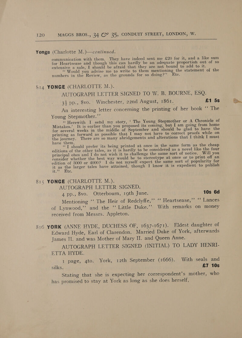 SAA RnDaRNINGs RETF Pineal Re iced Ais li RE Yonge (Charlotte M.)—continued. communication with them. They have indeed sent me £20 for it, and a like sum for Heartsease and though this can hardly be an adequate proportion out of so extensive a sale, I should be afraid that they are not bound to add to it. ‘Would you advise me to write to them mentioning the statement of the numbers in the Review, as the grounds for so doing?’’ Ete. S14 YONGE (CHARLOTTE M.). AUTOGRAPH LETTER SIGNED TO W. B. BOURNE, ESQ. 34 pp., 8vo. Winchester, 22nd August, 1801. £1 5s An interesting letter concerning the printing of her book ‘‘ The Young Stepmother.”’ ‘‘ Herewith I send my story, ‘ The Young Stepmother or A Chronicle of Mistakes.’ It is earlier than you proposed its coming, but I am going from home for several weeks in the middle of September and should be glad to have the printing as forward as possible that I may not have to correct proofs while on the journey. There are so many abridgements and alterations that I think | must have them, ‘‘T should prefer its being printed at once in the same form as the cheap editions of the other tales, as it is hardly to be considered as a novel like the four . principal ones and I do not wish 1t to challenge the same sort of notice. Will you consider whether the best way would be to stereotype at once or to print off an edition of 3000 or 4000? I do not myself expect the same sort of popularity for it as the larger tales have attained, though I know it is expedient to publish it.?? te, 815 YONGE (CHARLOTTE M.). AUTOGRAPH LETTER SIGNED. 4 pp., 8vo. Otterbourn, 19th June. 10s 6d Mentioning ‘‘ The Heir of Redclyffe,’’ ‘‘ Heartsease,’’ ‘‘ Lances of Lynwood,’’ and the ‘‘ Little Duke.”’ With remarks on money received from Messrs. Appleton. 816 YORK (ANNE HYDE, DUCHESS OF, 1637-1671). Fidest daughter of Edward Hyde, Earl of Clarendon. Married Duke of York, afterwards James II. and was Mother of Mary II. and Queen Anne. AUTOGRAPH LETTER SIGNED (INITIAL) TO LADY HENRI- RTA HYDE 1 page, 4to. York, 12th September (1666). With seals and silks. £7 10s Stating that she is expecting her correspondent’s mother, who has promised to stay at York as long as she does herself,