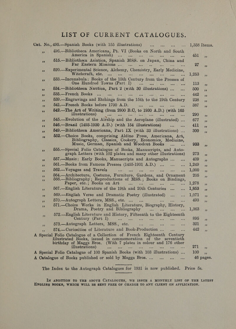 LIST OF CURRENT CATALOGUES. Cat. No..495.—Spanish Books (with 155 illustrations) Deed stel to ses ce ee LOA LLIN: ¥ 496.—Bibliotheca Americana, Pt. VI oe on North and South America in Spanish) Ses 451 er,’ ps 515.—Bibliotheca Asiatica, Spanish MSS. on Japan, tolins ad Far Eastern Missions ... PT tae os 520.—Experimental Science, Alchemy, Chemistry, Barly Medicine, Witchcraft, etc. ... ARP IA grate On de 3 533.—Incunabula: Books of the 15th Century Hon the. Presses of One Hundred Towns (Part I) Lab gaye a 534.—Bibliotheca Nautica, Part 2 (with 30 iiscentieey es eee: OULU rf 585.—French Books ..,_.. AAD. 539.—Engravings and Etchings ford ie 15th ) ine 19th Gants 280 S55 a3 541.—French Books before 1700 A.D. oe te Guna 4 542.—The Art of Writing Crone 2800 B.C. to 1930 a D. (with 185 illustrations) 200) 5, i 545.—Evolution of the yee A the yun Giineeratedy Ghia, ip 546.—Brazil (1493-19380 A.D.) (with 154 illustrations) Race tater y 4M mah: rp 549.—Bibliotheca Americana, Part IX (with 33 illustrations) . 300 _—s=»» ae 552.—Choice Books, comprising Aldine Press, Americana, Awe Bibliograph , Classics, Cookery, Economics, Medicine, Music, German, Spanish and Woodcut Puokstde (5s 933 oe 565.—Special Folio Catalogue of Books, Manuscripts, and Auto- graph Letters (with 102 plates and many other illustrations) 273 ,, a) ik 657.—Music: Early Books, Manuscripts and Autographs ... ... 409 ,, re 561.—Books from Famous Presses (1455-1981 A.D.) ... ... ... 1,249 ,, ye 562.—Voyages and Travels oy ee : EUG AS ys ie 564.—Architecture, Costume, Waeraniee: tone ie Benin ent 205 a 566.—Bibliography ; Reproductions of MSS. ; Books on pes Paper, etc. ; Books on Art ye LI yt th? ee A 567.—English tarirare of the 19th and 20th eater a ae Seri B25 FE Bee at 569.—Hnglish Verse and Dramatic Poetry (illustrated) ... ... 1,071 ,, a 570.—Autograph Letters, MSS., ete. ... 493 ,, fe: 571.—Choice Works in Bhglish Tilsranire: Biography, History, Drama, Poetry and Bibliography ae 3/5085 '3, fF 572.—English Literature and History, Fifteenth to ihe. ° Highteenth Century (Part I) 895s, ‘3 573.—Autograph Letters, MSs., Pale “f CHOLES weit sed OMe ys is 574,.—Curiosities of Literature AN Bock Produstion Bema cae 442 ,, A Special Folio Catalogue of a Collection of French Highteenth Gounire Illustrated Books, issued in commemoration of the _ seventieth birthday of Maggs Bros. (With 7 eae in colour and 176 other illustrations) ime Pe ay A Special Folio Catalogue of 100 Spanish poke Grith 103 Giinstrutionsy 100 =a, A Catalogue of Books published or sold by Maggs Bros.... ... ... «. 46 pages. The Index to the Autograph Catalogues for 1931 is now published. Price 5s, IN ADDITION TO THE ABOVE CATALOGUES, WE ISSUE A MONTHLY LIST OF THE LATEST ENGLISH BOOKS, WHICH WILL BE SENT FREE OF CHARGE TO ANY CLIENT ON APPLICATION.