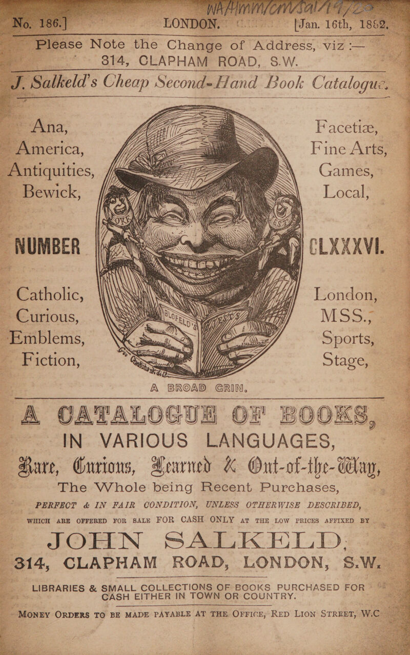        ¢ oe ~ LONE Paes Ss [Jan. 16th 1 lease Note the Change of Address, viz :-— on S14, CLAPHAM ROAD, SW. Salkeld’s Cheap Second-Hand Book Catalogue. —        a en ae         Facetiaey am Fine Arts,      Antiquities, - Bewick,          “ : ’ Ay ; ae y} Z SAY Se! TA \ ees a Ip H - \\ 1G = t \ Sant ‘ hel s, fi\ NG; \ ge Aa ee Ne YY WS Oi &amp; \ RS Nie ie Su hh WAN ESS ¢ ee ; ; ue yt SNP NG LH ’ } ; font ATS ANY wie a SS BY “ \ , . 4) \ ) i hep . \' q 1 ily ‘| Oe See \ N) se é Pe ; eo) + SSS = yalets &lt; i Pali mad S vaso: ae &gt; rea i / : fig cy, Ses rt] A of / “ oie i) 7 b . ery i + ay ex . N Uy ‘ M3 ~ Catholic, ~ Curious, Emblems, Fiction, London, — MSS 8 Sports, Stage, =    us 2 y | i Nb ea ao A CATALOGUE OF BOOKS, — IN VARIOUS LANGUAGES, — Hare, Onrions, Aearned K Ont-of-the- day, — = The Whole being Recent Purchases, ' PERFECT &amp; IN FAIR CONDITION, UNLESS OTHERWISE DESCRIBED, Os : WHICH ARE OFFERED FoR SALE FOR CASH ONLY ar THE LOW PRICES AFFIXED BY “ - | JOHN SALKELD; | 314, CLAPHAM ROAD, LONDON, S.W, __ LIBRARIES &amp; SMALL COLLECTIONS OF BOOKS PURCHASED FOR © “ CASH EITHER IN TOWN OR COUNTRY. :     - MONEY ORDERS TO BE MADE PAYABLE AT THE OFFICE, RED LION STREET, W.C