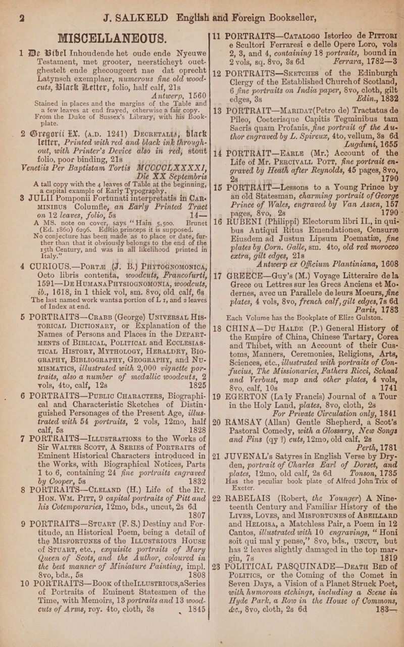 MISCELLANEOUS. 1 Me Wihel Inhoudende het oude ende Nyeuwe Testament, met grooter, neersticheyt ouet- ghestelt ende ghecougeert nae dat oprecht Latynsch exemplaer, numerous fine old wood- cuts, Black Wetter, folio, half calf, 21s Antwerp, 1560 Stained in places and the margins of the Table and a few leaves at end frayed, otherwise a fair. copy. From the Duke of Sussex’s Library, with his Book- plate. 2 Gregorti EX. (ap. 1241) Deorerarss, black letter, Printed with red and black ink through- out, with Printer’s Device also in red, stout folio, poor binding, 21s Venetiis Per Baptistam Tortis MCCOCLXXXXI, Die XX Septembris A tall copy with the 4 leaves of Table at the beginning, a capital example of Early Typography, 3 JULII Pomponii Fortunati interpretatis in CaRr« MINIBUS Columfie, an Harly Printed Tract on 12 leaves, folio, 5s A MS. note on cover, says “‘ Hain 5,500. Brunet (Ed. 1860) 6296. Editio. princeps it is supposed. No conjecture has been made ‘as to place or date, fur- ther than that it obviously belongs to the end of the Taig: Century, and was in all likelihood printed in a 4 CURIOUS.—Porra (J. B.j PHytoGnomontica, Octo libris contenta, woodcuts, Francofurti, 1591—Dr Humana PHYSIOGNOMONIA, woodcuts, ib., 1618, in 1 thick vol, sm. 8vo, old calf, 6s The last named work wantsa portion of L 1, and 2 leaves of Index at end. 5 PORTRAITS—Crass (George) UNIVERSAL HIs- TORICA Dictionary, or Explanation of the Names of Persons and Places in the DEPART- MENTS of BIBLICAL, POLITICAL and EccLEstas- TICAL History, MytTHoLocy, HERALDRY, Bio- GRAPHY, BIBLIOGRAPHY, GEOGRAPHY, and Nv- MISMATICS, tllustrated with 2,000 vignette por- traits, alsoa number of medallic woodcuts, 2 vols, 4to, calf, 12s 1825 6 PORTRAITS—Poustic CHaracters, Biographi- cal and Characteristic Sketches of Distin- guished Personages of the Present Age, ilus- trated with 54 portraits, 2 vols, 12mo, half calf, 5s 1828 7 PORTRAITS—Ix.ovstrRations to the Works of Sir WALTER Scort, A SERIES of PoRTRAITS of Eminent Historical Characters introduced in the Works, with Biographical Notices, Parts 1 to 6, containing 24 fine portraits engraved by Cooper, 5s 1832 8 PORTRAITS-—Cuetanp (H.) Life of the Rr. Hon. Wo. Pitt, 9 capital portraits of Pitt and his Cotemporaries, 12mo, bds., uncut, 2s 6d 1807 9 PORTRAITS—Strvart (F.8.) Destiny and For- titude, an Historical Poem, being a detail of the MisFoRTUNES of the ILLUsTRIOUS HousE of Stuart, etc., exquisite portraits of Mary Queen of Scots, and the Author, coloured in the best manner of Miniature Painting, impl. 8vo, bds., 58 1808 10 PORTRAITS— Book oftheILuustRiovs,aSeries of Portraits of Eminent Statesmen of the Time, with Memoirs, 13 portraits and 13 wood- cuts of Arms, roy. 4to, cloth, 3s . 1845 11 PORTRAITS—Caratoco Istorico de Prose e Scultori Ferraresi e delle Opere Loro, vols — 2, 3, and 4, containing 18 portraits, bound in © 2 vols, Sq. 8vo, 38 6d Ferrara, 1782—3 | 12 PORTRAITS—Sxercues of the Edinburgh Clergy of the Established Churchof Scotland, 6 fine portraits on India paper, 8vo, cloth, gilt edges, 3s Edin., 1832 18 PORTRAIT—Manipar(Petro de) Tractatus de . Pileo, Coeterisque Capitis Tegminibus tam Sacris quam Profanis, fine portrait of the Aus thor engraved by L. Spireux, 4to, vellum, 3s 6d Lugduni, 1655 — 14 PORTRAIT—Earite (Mr.) Account of the Life of Mr. Perctvatn Port, fine portrait en- tla by Heath after Reynolds, 45 pages, a 15 PORTRAIT Lessons to a Young Prince by an old Statesman, charming portrait of George Prince of Wales, engraved by Van math 157 pages, 8vo, 2s 1790 - 16 RUBENI (Philippi) Electorum libri II., in qui- bus Antiqui Ritus Emendationes, Censures Eiusdem ad Justun Lipsum Poematie, fine plates by Corn. Galle,sm. 4to, old red morocco extra, gilt edges, 21s Antwerp ex Oficium Plantiniana, 1608 Grece ou Lettres sur les Grecs Anciens et Mo- dernes, avec un Parallele de leurs Moeurs, fine plates, 4 vols, 8vo, french calf, gilt edges, 7s 6d Paris, 1783 Each Volume has the Bookplate of Elize Gulston. 18 CHINA—Dv Hatpe (P.) General History of — the Empire of China, Chinese Tartary, Corea and Thibet, with an Account of their Cus-. toms, Manners, Ceremonies, Religions, Arts, — Sciences, etc., tllustrated with portraits of Con- fucius, The Missionaries, Fathers Ricci, Schaal and Verbust, map and other plates, 4 vols, 8vo, calf, 10s 1741 19 EGERTON (Laly Francis) Journal of a Tour in the Holy Land, plates, 8vo, cloth, 2s For Private Circulation only, 1841 20 RAMSAY (Allan) Gentle Shepherd, a Scot’s Pastoral Comedy, with a Glossary, New Songs and Fins (qy 2) cuts, 12mo, old calf, 2s Perth, 1781 — 21 JUVENAL?’s Satyres in English Verse by Dry- den, portrait of Charles Earl of Dorset, and plates, 12mo, old calf, 2s 6d Tonson, 1735 Has the peculiar book plate of Alfred John Trix of Exeter. 22 RABELAIS (Robert, the Younger) A Nine- teenth Century and Familiar History of the Lives, Loves, and MisForTUNES of ABEILLARD and Hetoisa, a Matchless Pair, a Poem in 12 Cantos, tlustrated with 10 engravings, “ Honi soit qui mal y pense,” 8vo, bds., uncut, but has 2 leaves slightly damaged in the top mar- gin, 7s 1819 23 POLITICAL PASQUINADE—Dkgatu Bep of © Poxitics, or the Coming of the Comet in Seven Days, a Vision of a Planet Struck Poet, with humorous etchings, including a Scene in — Hyde Park, a Row in the House of Commons, &amp;c., 8vo, cloth, 2s 6d