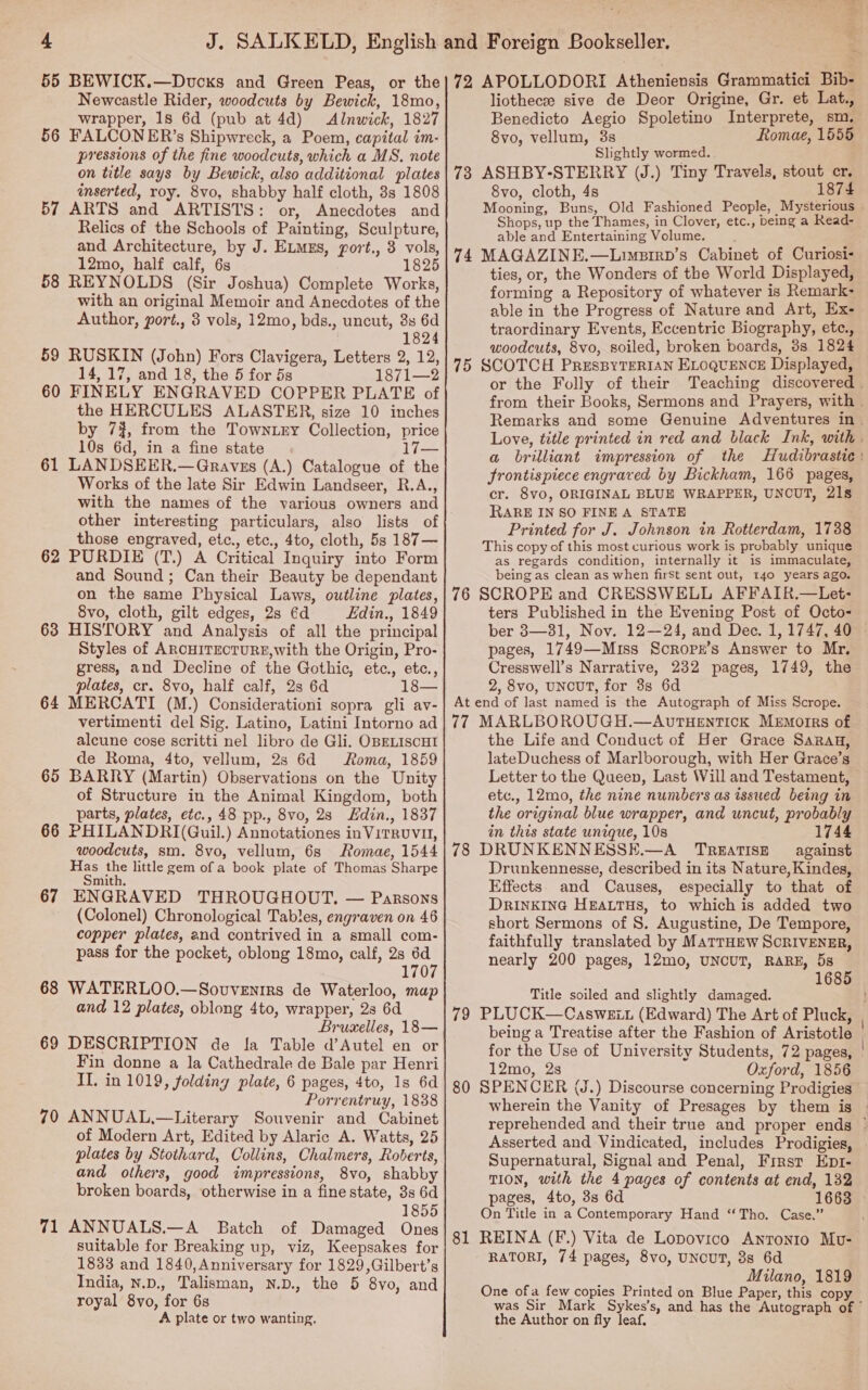 Newcastle Rider, woodcuts by Bewick, 18mo, wrapper, 18 6d (pub at 4d) Alnwick, 1827 56 FALCONER’s Shipwreck, a Poem, capital im- pressions of the fine woodcuts, which a MS. note liothecee sive de Deor Origine, Gr. et Lat., Benedicto Aegio Spoletino Interprete, sm. 8vo, vellum, 3s Romae, 1555 Slightly wormed. inserted, roy. 8vo, shabby half cloth, 3s 1808 57 ARTS and ARTISTS: or, Anecdotes and Relics of the Schools of Painting, Sculpture, and Architecture, by J. ELMEs, port., 3 vols, 12mo, half calf, 6s 1825 58 REYNOLDS (Sir Joshua) Complete Works, with an original Memoir and Anecdotes of the Author, port., 8 vols, 12mo, bds., uncut, 8s 6d 1824 59 RUSKIN (John) Fors Clavigera, Letters 2, 12, 14, 17, and 18, the 5 for 5s 1871—2 60 FINELY ENGRAVED COPPER PLATE of the HERCULES ALASTER, size 10 inches by 7%, from the Towntry Collection, price 10s 6d, in a fine state 17— 61 LANDSEER.—Graves (A.) Catalogue of the Works of the late Sir Edwin Landseer, R.A., with the names of the various owners and other interesting particulars, also lists of those engraved, etc., etc., 4to, cloth, 5s 187— 62 PURDIE (T.) A Critical Inquiry into Form and Sound; Can their Beauty be dependant on the same Physical Laws, outline plates, 8vo, cloth, gilt edges, 2s éd Edin., 1849 63 HISTORY and Analysis of all the principal Styles of ARCHITECTURE,With the Origin, Pro- gress, and Decline of the Gothic, ete., etc., plates, cr. 8vo, half calf, 2s 6d 18— 64 MERCATI (M.) Considerationi sopra gli av- vertimenti del Sig. Latino, Latini Intorno ad alcune cose scritti nel libro de Gli. OBELISCHI de Roma, 4to, vellum, 2s 6d Roma, 1859 65 BARRY (Martin) Observations on the Unity of Structure in the Animal Kingdom, both parts, plates, etc., 48 pp., 8vo, 28 Edin., 1837 66 PHILANDRI(Guil.) Annotationes inViTRUVH, woodcuts, sm. 8vo, vellum, 6s Romae, 1544 Has the little gem of a book plate of Thomas Sharpe mith. 67 ENGRAVED THROUGHOUT. — Parsons (Colonel) Chronological Tables, engraven on 46 copper plates, and contrived in a small com- pass for the pocket, oblong 18mo, calf, 2s 6d 1707 68 WATERLOO.—Sovventrs de Waterloo, map and 12 plates, oblong 4to, wrapper, 23 6d Bruxelles, 18— 69 DESCRIPTION de la Table d’Autel en or Fin donne a la Cathedrale de Bale par Henri II. in 1019, folding plate, 6 pages, 4to, 1s 6d Porrentruy, 1838 70 ANNUAL,—Literary Souvenir and Cabinet of Modern Art, Edited by Alaric A. Watts, 25 plates by Stothard, Collins, Chalmers, Roberts, and others, good impressions, 8vo, shabby broken boards, otherwise in a fine state, 3s 6d 1855 71 ANNUALS.—A Batch of Damaged Ones suitable for Breaking up, viz, Keepsakes for 1833 and 1840,Anniversary for 1829,Gilbert’s India, N.D., Talisman, N.D., the 5 8vo, and royal 8yvo, for 6s A plate or two wanting, 8vo, cloth, 4s 1874 Mooning, Buns, Old Fashioned People, Mysterious | Shops, up the Thames, in Clover, etc., being a Read- able and Entertaining Volume. 74 MAGAZINE.—Limpirp’s Cabinet of Curiosi- ties, or, the Wonders of the World Displayed, forming a Repository of whatever is Remark- able in the Progress of Nature and Art, Ex- traordinary Events, Eccentric Biography, etc., woodcuts, 8vo, soiled, broken boards, 3s 1824 75 SCOTCH PresBpyTERIAN ELOQUENCE Displayed, or the Folly of their Teaching discovered | from their Books, Sermons and Prayers, with . Remarks and some Genuine Adventures in. Love, title printed in red and black Ink, with . a brilliant impression of the Hudibrastic : frontispiece engraved by Bickham, 166 pages, cr. 8vo, ORIGINAL BLUE WRAPPER, UNCUT, 218 RARE IN SO FINE A STATE Printed for J. Johnson in Rotterdam, 1738 This copy of this most curious work is probably unique as regards condition, internally it is immaculate, being as clean as when firSt sent out, 140 years ago. 76 SCROPE and CRESSWELL AFFAIR.—Let- ters Published in the Evening Post of Octo- ber 8—31, Nov. 12—24, and Dec. 1, 1747, 40 pages, 1749—Miss Soropz’s Answer to Mr. Cresswell’s Narrative, 232 pages, 1749, the 2, 8vo, UNcUT, for 3s 6d At end of last named is the Autograph of Miss Scrope. 77 MARLBOROUGH.—AvrTHEnNTICK Memortrs of the Life and Conduct of Her Grace SsRrau, lateDuchess of Marlborough, with Her Grace’s Letter to the Queen, Last Will and Testament, etc., 12mo, the nine numbers as issued being in the original blue wrapper, and uncut, probably in this state unique, 10s 1744 78 DRUNKENNESSE.—A TREATISE against Drunkennesse, described in its Nature, Kindes, Effects. and Causes, especially to that of DRINKING HEALTHS, to which is added two short Sermons of 8. Augustine, De Tempore, faithfully translated by MATTHEW SCRIVENER, nearly 200 pages, 12mo, UNCUT, RARE, 5s 1685 Title soiled and slightly damaged. ; 79 PLUCK—Casweit (Edward) The Art of Pluck, being a Treatise after the Fashion of Aristotle | for the Use of University Students, 72 pages, 12mo, 2s Oxford, 1856 80 SPENCER (J.) Discourse concerning Prodigies wherein the Vanity of Presages by them is reprehended and their true and proper ends ° Asserted and Vindicated, includes Prodigies, Supernatural, Signal and Penal, First Ept- TION, with the 4 pages of contents at end, 132 pages, 4to, 3s 6d 1663 On Title in a Contemporary Hand “Tho. Case.” 81 REINA (F.) Vita de Lopovico Antonio Muvu- RATORI, 74 pages, 8vo, UNCUT, 3s 6d Milano, 1819 One ofa few copies Printed on Blue Paper, this copy was Sir Mark Sykes’s, and has the Autograph of © the Author on fly leaf,