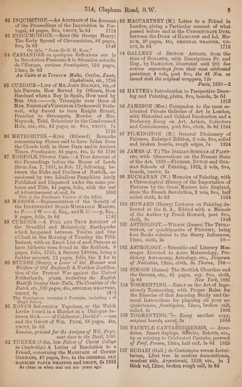 tugal, 44 pages, 8vo, UNCUT, 2s 6d 1718 83 CIRCUMCISION.—Ross (Sir George Henry) i The Early Spread of Circumcision, 86 pages, 8vo, 3s 6d 1846 On title, ‘‘ From Sir G. H. Rose.” 84 CASSANDRE ou quelques Reflexions sur le f lu Revolution Francaise &amp; la Situation actuelle de l'Europe, curious frontispiece, 192 pages, 12mo, 2s 6d Au Caire et se Trouvea Malte, Corfou, Zante, Cephalonie, etc., 1798 85 CURIOUS—Lirs of Mr. JoHNn STANLEY, viz.,of his Parents, How Served by Officers, How Hardned whena Boy in Spain, How used by Mrs OLp D, Triumphs over three of Mrs, NEEDHAM’SVIRGINS in Clerkenwell Bride- well, why forced to turn Knight .Errant, Preacher to Strumpets, Murder of Mrs. Maycock, Trial, Behaviour in the Condemned Hole, etc., etc., 62 pages, cr. 8vo, UNCUT, 7s 1723 86 METEORITES.—Kina (Edward) Remarks concernining Stones said to have fallen from the Clouds both in these Days and in Antient Times, frontispiece, 34 pages, 4to, 23 6d 1796 87 NORFOLK Divorce Case.—A True Account of the Proceedings before the House of Lords (from Jan. 7, 1691, to Feb. 17, following, be- tween the Duke and Duchess of Norfolk, oc- cassioned by two Libellous Pamphlets lately Published and Dispersed under the same pre- tence and Title, 44 pages, folio, with the leaf of Advertisement at end, 6s 1692 This is the Duchess’s Version of the Affair. 88 MASONS.—Representation of the Society of the INDEPENDENT SCALD-MISERABLE Masons, to P——] W —— d, Esq., and E. C ——y, Esq,, 5 pages, folio, 2s 6d 1742 89 CURIOUS.—A Fut anp True Account of the Dreadful and Melancholy Earthquake which happened between Twelve and One o Clock in the Morning of Tuesday the Fifth Instant, with an Exact List of such Persons as have hitherto been found in the Rubbish, 8 pages, folio, 1750; A Seconp Lerrsr, being a further account, 12 pages, folio, the 2 for 4s 90 STUBBE (Henry, a Lover of the Honour and Welfare of Old England) A Further Justifica- tion of the Present War against the United Netherlands, plates, including the English Mastiffs loosing their Tails, The Cruelties of the Duich, etc.,160 pages, 4to, ORIGINAL WRAPPERS, UNCUT, 68 1673 The frontispiece contains 6 Portraits, including 1 of Hugh Peters, 91 NOVUS Reformator Vapulans, or the Welch Levite tossed in a Blanket in a Dialogue be-   tween Hick of Colchester, David J— —nes and the Guost of Wit. Pryy, 36 pages, 4to, UNCUT, 33s 6d London, printed for the Assigns of Wil. Pryn, next door to the Devil, 1691 92 TURNER (John, late Fellow of Christ College in Cambridge) A Letter of Resolution to a Friend, concerning the MarriaGE of COoUusIN GERMANS, 46 pages, 8vo, in the ORIGINAL OLD MARBLED PAPER WRAPPER and UNCUT, 5s 1682 As clean as when sent out 200 years ago. passed before and at the UnrortunaTE DUEL between the Dukr of Hamitton and Ld. Mo- HUN, 20 pages, 4to, ORIGINAL WRAPPER, UN: cuT, 8s 6d 1713 94 GALLERY of British Artists, from the time of HogartH, with Descriptions Fr. and Eng., by HamItton, illustrated with 288 fine outline engravings from their most celebrated paintings, 4 vols, post 8vo, the 48 Nos. as assued with the original wrappers, 12s Paris, 1830—2 95 HAYTER’s Introduction to Perspective Draw: ing and lainting, plates, 8vo, boards, 2s 6d . 181 96 JAMESON (Mrs.) Companion to the most ce- lebrated Private Galleries of Art in London, with Historical and Critical Itroduction and a Prefatory Essay on Art, Artists, Collectors and Connoisseurs, post 8vo, cloth, 3s 6d 1844 97 PILKINGTON (M.) General Dictionary of Painters, Enlarged Edition, 2 vols, 8vo, soiled and broken boards, rough edges, 7s 1824 98 JAMES (J. T.) The [rattan ScHoots of Parnt- ING, with Observations on the Present State of the Art, 1820—FLemisu, DutcH and Grer- MAN Schools of Painting, 1822, 2 vols, 8vo, boards, uncut, 5s 99 BUCHANAN (W.) Memoirs of Painting, with a Chronological History of the Importation of Pictures by the Great Masters into England, since the French Revolution, 2 vols, 8vo, half soiled cloth, 4s 6d 1824 HOWARD (Henry) Lectures on Painting de- livered at the R. A., Edited with a Memoir of the Author by Frank Howard, post 8vo, cloth, 8s 1848 ASTROLOGY.—Witson (James) The Terra- BIBLOS, or quadripartite of ProLemy, being four Books relative to the Starry Influences, 12mo, cloth, 3s s8— ASTROLOGY. —Scientific and Literary Mes- senger Devoted to Astro Meteorology, Pre- dictory Astronomy, Astrology, etc., Diagram of Nativities, 12mo, cloth, 3s Thorne, 184— SIMSON (James) The Scottish Churches and the Gipsigs, etc., 61 pages, roy. 8vo, cloth, 2s 6d New York, 1881 TORMEN TING. —Essay on the Art of Inge-_ niously Tormenting, with Proper Rules for the Exercise of that Amusing Study and Ge- neral Instructions for plaguing all your ac- quaintances, frontispiece, 12mo, broken calf, soiled, 23 | 1806 TORMENTING.” + Essay another copy, original boards, uncut, 3s 1806 FACETLZ CANTABRIGIENSIS, — Anec- dotes, Smart Sayings, Satirics, Retorts, etc., by or relating to Celebrated .Cantabs, portrait of Prof. Porson, 12mo, half calf, 8s 6d 1825 107 BUDAEI (Guil.) de Contemptu rerum fortui- tarum, Libri tres in eosdem Annotationes, — woodcut title, Argentorati, 1529, etc. in 1 thick vol, 12mo, broken rough calf, 3s 6d 100 101 102 103 104 105 106