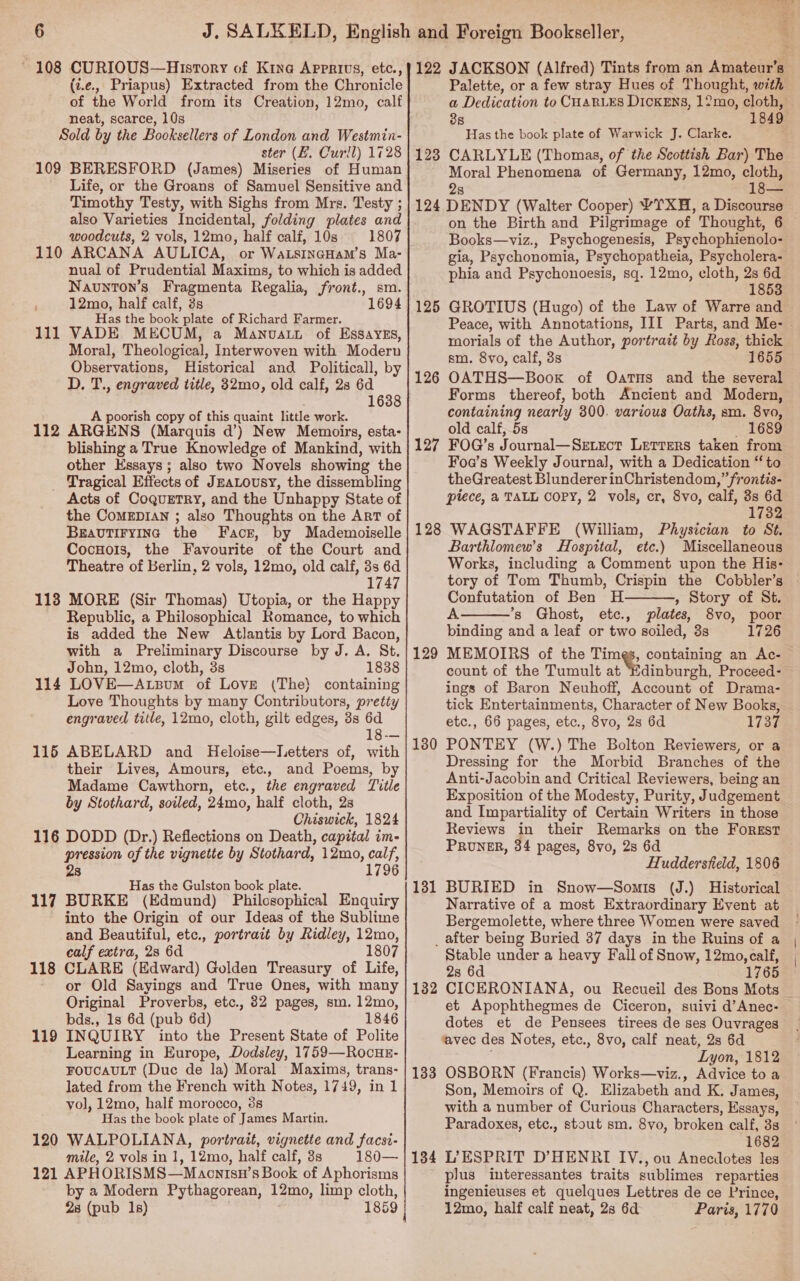 108 CURIOUS—History of Kina Apprivs, etc., (i.e... Priapus) Extracted from the Chronicle of the World from its Creation, 12mo, calf neat, scarce, 10s Sold by the Booksellers of London and Westmin- ster (EZ. Curll) 1728 109 BERESFORD (James) Miseries of Human Life, or the Groans of Samuel Sensitive and Timothy Testy, with Sighs from Mrs. Testy ; also Varieties Incidental, folding plates and woodcuts, 2 vols, 12mo, half calf, 10s 1807 110 ARCANA AULICA, or WatsinaHam’s Ma- nual of Prudential Maxims, to which is added Navunton’s Fragmenta Regalia, front., sm. 12mo, half calf, 3s 1694 Has the book plate of Richard Farmer. VADE MECUM, a Manvatt of EssayeEs, Moral, Theological, Interwoven with Moderu Observations, Historical and Politicall, by D. T., engraved title, 32mo, old calf, 28 6d 1638 A poorish copy of this quaint little work. ARGENS (Marquis d’) New Memoirs, esta- blishing a True Knowledge of Mankind, with other Essays; also two Novels showing the _ Tragical Effects of JEALousy, the dissembling Acts of CoquETry, and the Unhappy State of the CoMEDIAN ; also Thoughts on the ArT of BEAvTIFYING the Face, by Mademoiselle CocnHois, the Favourite of the Court and Theatre of Berlin, 2 vols, 12mo, old calf, 3s 6d 1747 113 MORE (Sir Thomas) Utopia, or the Happy Republic, a Philosophical Romance, to which is added the New Atlantis by Lord Bacon, with a Preliminary Discourse by J. A. St. John, 12mo, cloth, 3s 1838 114 LOVE—Atsum of Love (The} containing Love Thoughts by many Contributors, pretty engraved title, 12mo, cloth, gilt edges, 3s 6d 18-— 115 ABELARD and Heloise—letters of, with their Lives, Amours, etc., and Poems, by Madame Cawthorn, etc., the engraved Title by Stothard, soiled, 24mo, half cloth, 2s Chiswick, 1824 116 DODD (Dr.) Reflections on Death, capital im- pression of the vignette by Stothard, 12mo, calf, 2s 1796 Has the Gulston book plate. BURKE (Edmund) Philosophical Enquiry into the Origin of our Ideas of the Sublime and Beautiful, etc., portrait by Ridley, 12mo, calf extra, 28 6d 1807 CLARE (Edward) Golden Treasury of Life, or Old Sayings and True Ones, with many Original Proverbs, etc., 32 pages, sm. 12mo, bds., 1s 6d (pub 6d) 1846 INQUIRY into the Present State of Polite Learning in Europe, Dodsley, 1759—RocuHE- FOUCAULT (Duc de la) Moral Maxims, trans- lated from the French with Notes, 1749, in 1 vol, 12mo, half morocco, 3s Has the book plate of James Martin. 120 WALPOLIANA, portrait, vignette and facsi- mile, 2 vols in 1, 12mo, half calf, 3s 180— 121 APHORISMS—Maontsn’s Book of Aphorisms by a Modern Pythagorean, 12mo, limp cloth, 28 (pub 1s) 1859 | 112 117 118 119 | Aa? ee, a 122 JACKSON (Alfred) Tints from an Amateur’s Palette, or a few stray Hues of Thought, with a Dedication to CHARLES DIcKEns, 12mo, cloth, 38 1849 Has the book plate of Warwick J. Clarke. CARLYLE (Thomas, of the Scottish Bar) The Moral Phenomena of Germany, 12mo, cloth, 2s 124 DENDY (Walter Cooper) YTXH, a Discourse on the Birth and Pilgrimage of Thought, 6 Books—viz., Psychogenesis, Psychophienolo- gia, Psychonomia, Psychopatheia, Psycholera- phia and Psychonoesis, sq. 12mo, cloth, 2s 6d 1853 GROTIUS (Hugo) of the Law of Warre and Peace, with Annotations, III Parts, and Me- morials of the Author, portrait by Ross, thick sm. 8vo, calf, 3s 1655 OATHS—Boox of Oatus and the several Forms thereof, both Ancient and Modern, containing nearly 300. various Oaths, sm. 8vo, old calf, 5s 1689 FOG’s Journal—Setxect Letters taken from Foa’s Weekly Journal, with a Dedication “ to theGreatest BlundererinChristendom,” frontis- piece, a TALL COPY, 2 vols, cr, 8vo, calf, 3s 6d 1732 128 WAGSTAFFE (William, Physician to St. Barthlomew’s Hospital, etc.) Miscellaneous Works, including a Comment upon the His- tory of Tom Thumb, Crispin the Cobbler’s - Confutation of Ben H » Story of St. A ’*s Ghost, etc., plates, 8vo, poor binding and a leaf or two soiled, 3s 1726 MEMOIRS of the Times, containing an Ac- count of the Tumult at “Edinburgh, Proceed- ings of Baron Neuhoff, Account of Drama- tick Entertainments, Character of New Books, etc., 66 pages, etc., 8vo, 2s 6d 1737 PONTEY (W.) The Bolton Reviewers, or a Dressing for the Morbid Branches of the Anti-Jacobin and Critical Reviewers, being an Exposition of the Modesty, Purity, Judgement and Impartiality of Certain Writers in those Reviews in their Remarks on the Forest PRUNER, 34 pages, 8vo, 2s 6d Huddersteld, 1806 BURIED in Snow—Somis (J.) Historical Narrative of a most Extraordinary Event at Bergemolette, where three Women were saved _ after being Buried 37 days in the Ruins of a Stable under a heavy Fall of Snow, 12mo, calf, 28 6d 1765 CICERONIANA, ou Recueil des Bons Mots et Apophthegmes de Ciceron, suivi d’Anec- dotes et de Pensees tirees de ses Ouvrages avec des Notes, etc., 8vo, calf neat, 2s 6d ; Lyon, 1812 OSBORN (Francis) Works—viz., Advice to a Son, Memoirs of Q. Elizabeth and K. James, with a number of Curious Characters, Essays, Paradoxes, etc., stout sm. 8vo, broken calf, 3s 1682 L’'ESPRIT D’HENRI IV., ou Anecdotes les plus interessantes traits sublimes reparties ingenieuses et quelques Lettres de ce Prince, 12mo, half calf neat, 28 6d Paris, 1770 123 125 126 127   129 130 131 13 bo 133 134