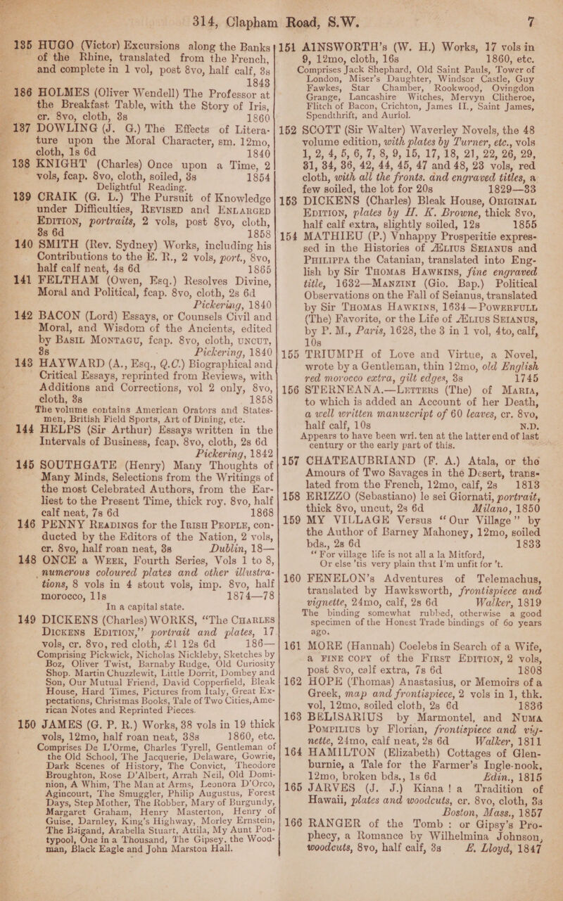   “185 HUGO (Victor) Excursions along the Banks of the Rhine, translated from the French, and complete in 1 vol, post 8vo, half calf, 3s : 1843 186 HOLMES (Oliver Wendell) The Professor at _ the Breakfast Table, with the Story of Iris, ocr. 8vo, cloth, 3s 1860 _ 187 DOWLING (J. G.) The Effects of Litera- ture upon the Moral Character, sm. 12mo, “f cloth, 1s 6d 1840 B 188 KNIGHT (Charles) Once upon a Time, 2 vols, feap. 8vo, cloth, soiled, 3s 1854 Delightful Reading. CRAIK (G. L.) The Pursuit of Knowledge under Difficulties, Revisep and EnnarGcep EDITION, portraits, 2 vols, post 8vo, cloth, 3s 6d 1858 189 Contributions to the E. R., 2 vols, port., 8vo, half calf neat, 4s 6d 1865 t Moral and Political, feap. 8vo, cloth, 2s 6d Pickering, 1840 * Moral, and Wisdom of the Ancients, edited by Bastz Montacu, feap. 8vo, cloth, uncut, . 8s Pickering, 1840 143 HAYWARD (A., Esq., Q.0.) Biographical and Critical Essays, reprinted from Reviews, with Additions and Corrections, vol 2 only, 8vo, cloth, 3s 1858 The volume contains American Orators and States- men, British Field Sports, Art of Dining, etc. 144 HELPS (Sir Arthur) Essays written in the Intervals of Business, feap. 8vo, cloth, 2s 6d Pickering, 1842  Many Minds, Selections from the Writings of the most Celebrated Authors, from the Ear- liest to the Present Time, thick roy, 8vo, half calf neat, 7s 6d 1868 146 PENNY Reapines for the Irish PEOPLE, con- ducted by the Editors of the Nation, 2 vols, cr. 8yo, half roan neat, 3s Dublin, 18— 148 ONCE a Week, Fourth Series, Vols 1 to 8, _numerous coloured plates and other ilustra- tions, 8 vols in 4 stout vols, imp. 8vo, half morocco, 11s 1874—78 'In a capital state. 149 DICKENS (Charles) WORKS, ‘The CuaRLES Dickens Epition,”’ portrait and pilates, 17 vols, cr. 8vo, red cloth, £1 12s 6d 186— Comprising Pickwick, Nicholas Nickleby, Sketches by Boz, Oliver Twist, Barnaby Rudge, Old Curiosity Shop. Martin Chuzzlewit, Little Dorrit, Dombey and Son, Our Mutual Friend, David Copperfield, Bleak House, Hard Times, Pictures from Italy, Great Ex- pectations, Christmas Books, Tale of Two Cities, Ame- rican Notes and Reprinted Pieces. 150 JAMES (G. P. R.) Works, 38 vols in 19 thick vols, 12mo, half roan neat, 38s 1860, ete. Comprises De L’Orme, Charles Tyrell, Gentleman of the Old School, The Jacquerie, Delaware, Gowrie, Dark Scenes of History, The Convict, Theodore Broughton, Rose D’Albert, Arrah Neil, Old Dom1- nion, A Whim, The Manat Arms, Leonora D’Orco, Agincourt, The Smuggler, Philip Augustus, Forest Days, Step Mother, The Robber, Mary of Burgundy, Margaret Graham, Henry Masterton, Henry of Guise, Darnley, King’s Highway, Morley Ernstein, The Biigand, Arabella Stuart, Attila, My Aunt Pon- typool, One ina Thousand, The Gipsey, the Wood- man, Black Eagle and John Marston Hall. 7 151 AINSWORTH’s (W. H.) Works, 17 vols in 9, 12mo, cloth, 16s 1860, etc. Comprises Jack Shephard, Old Saint Pauls, Tower of London, Miser’s Daughter, Windsor Castle, Guy Fawkes, Star Chamber, Rookwood, Ovingdon Grange, Lancashire Witches, Mervyn Clitheroe, Flitch of Bacon, Crichton, James [I., Saint James, Spendthrift, and Auriol. 152 SCOTT (Sir Walter) Waverley Novels, the 48 volume edition, with plates by Turner, etc., vols 1, 2 4, 5, 6, #, 8.9, 415, 17,28, 21,22, 26. 20° 31, 34, 86, 42, 44, 45, 47 and 48, 23 vols, red cloth, with all the fronts. and engraved titles, a few soiled, the lot for 20s 1829—83 DICKENS (Charles) Bleak House, OrtaInaL Epition, plates by H. K. Browne, thick 8vo, half calf extra, slightly soiled, 12s 1855 MATHIEU (P.) Vnhappy Prosperitie expres- sed in the Histories of ASLIus SEranus and Puitiepa the Catanian, translated into Eng- lish by Sir THomas Hawkins, fine engraved title, 1632—Manzinrt (Gio. Bap.) Political Observations on the Fall of Seianus, translated by Sir THomas Hawkins, 1634—PoweERrFuLL (The) Favorite, or the Life of AUL1us SEIANUS, by P. M., Paris, 1628, the 3 in 1 vol, 4to, calf, 10s TRIUMPH of Love and Virtue, a Novel, wrote by a Gentleman, thin ]12mo, old English red morocco extra, gilt edges, 3s 1745 156 STERNEANA.—Lerrers (The) of Marra, to which is added an Account of her Death, a well written manuscript of 60 leaves, cr. 8vo, half calf, 10s pe SS Appears to have been wri. ten at the latter end of last century or the early part of this. epee, 157 CHATEAUBRIAND (F. A.) Atala, or the Amours of Two Savages in the Desert, trans= lated from the French, 12mo, calf, 2s 18138 158 ERIZZO (Sebastiano) le sei Giornati, portrait, thick 8vo, uncut, 2s 6d Milano, 1850 159 MY VILLAGE Versus “Our Village” by the Author of Barney Mahoney, 12mo, soiled bds., 28 6d 1833 ‘For village life is not all a la Mitford, Or else ’tis very plain that I’m unfit for ’t. 160 FENELON’s Adventures of Telemachus, translated by Hawksworth, frontispiece and vignette, 24mo, calf, 28 6d Walker, 1819 The binding somewhat rubbed, otherwise a good specimen of the Honest Trade bindings of 60 years ago. 161 MORE (Hannah) Coelebs in Search of a Wife, a@ FINE copy of the First Epitton, 2 vols, post 8vo, calf extra, 7s 6d 1808 162 HOPE (Thomas) Anastasius, or Memoirs of a Greek, map and frontispiece, 2 vols in 1, thk. vol, 12mo, soiled cloth, 2s 6d 1836 163 BELISARIUS by Marmontel, and Numa PomPiLius by Florian, frontispiece and vig- nette, 24mo, calf neat, 2s 6d Walker, 1811 164 HAMILTON (Elizabeth) Cottages of Glen- burnie, a Tale for the Farmer’s Ingle-nook, 12mo, broken bds., 1s 6d Edin., 1815 165 JARVES (J. J.) Kiana! a Tradition of Hawaii, plates and woodcuts, cr. 8vo, cloth, 8s Boston, Mass., 1857 166 RANGER of the Tomb: or Gipsy’s Pro- phecy, a Romance by Wilhelmina Johnson, woodcuts, 8vo, half calf, 3s L, Lloyd, 1847 153 15 ~~ 155