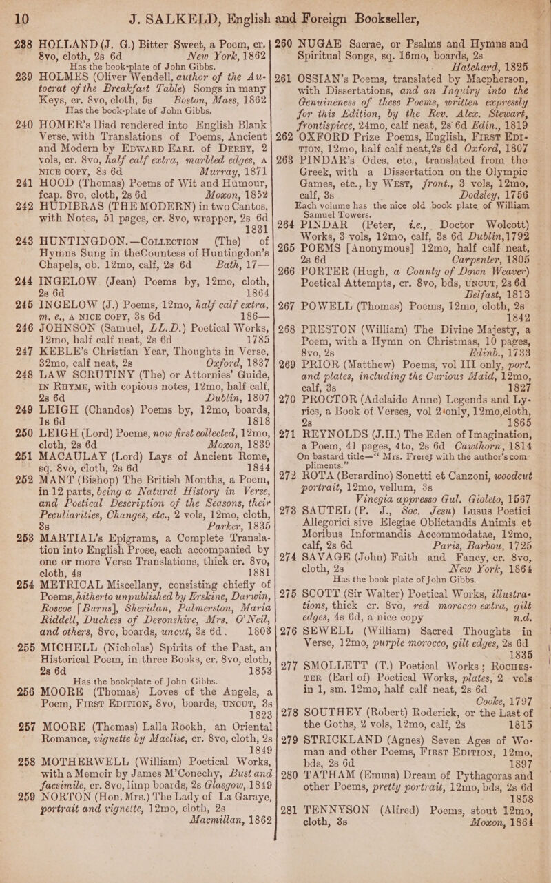 =f a fe 8vo, cloth, 2s 6d New York, 1862 Has the book- -plate of John Gibbs. HOLMES (Oliver Wendell, author of the Au- tocrat of the Breakfast Table) Songs in many Keys, cr. 8vo, cloth, 5s Boston, Mass, 1862 Has the book-plate of John Gibbs. HOMER’s liad rendered into English Blank Verse, with Translations of Poems, Ancient and Modern by Epwarp Earu of Drrsy, 2 vols, cr. 8vo, half calf extra, marbled edges, A NICE Copy, 8s 6d Murray, 1871 HOOD (Thomas) Poems of Wit and Humour, feap. 8vo, cloth, 2s 6d Moxon, 1852 HUDIBRAS (THE MODERN) in two Cantos, with Notes, 51 pages, cr. 8vo, wrapper, 2s 6d 1831 HUNTINGDON.—Cottection (The) of Hymns Sung in theCountess of Huntingdon’s Chapels, ob. 12mo, calf, 2s 6d Bath, 17— INGELOW (Jean) Poems by, 12mo, cloth, 2s 6d 1864 INGELOW (J.) Poems, 12mo, half calf extra, Mm. €., A NICE COPY, 3s 6d 186— JOHNSON (Samuel, ZL.D.) Poetical Works, 12mo, half calf neat, 2s 6d 1785 KEBLE’s Christian Year, Thoughts in Verse, 32mo, calf neat, 2s Oxford, 1837 LAW SCRUTINY (The) or Attornies’ Guide, IN RHYME, with copious notes, 12mo, half calf, 23 6d Dublin, 1807 LEIGH (Chandos) Poems by, 12mo, boards, Is 6d 1818 LEIGH (Lord) Poems, now first collected, 12mo, cloth, 2s 6d Moxon, 1839 MACAULAY (Lord) Lays of Ancient Rome, sq. 8vo, cloth, 2s 6d 1844 MANT (Bishop) The British Months, a Poem, in 12 parts, being a Natural History in Verse, and Poetical Description of the Seasons, their Peculiarities, Changes, etc., 2 vols, 12mo, cloth, 38 Parker, 1835 253 MARTIAL’s Epigrams, a Complete Transla- tion into English Prose, each accompanied by one or more Verse Translations, thick cr. 8vo, cloth, 4s 1881 254 METRICAL Miscellany, consisting chiefly of Poems, hitherto unpublished by Erskine, Darwin, Roscoe [Burns], Sheridan, Palmer ston, Maria Riddell, Duchess of Devonshire, Mrs. O Neil, and others, 8vo, boards, uncut, 3s6d. 1803 .255 MICHELL (Nicholas) Spirits of the Past, an Historical Poem, in three Books, er. 8vo, cloth, 2s 6d 1853 Has the bookplate of John Gibbs. 256 MOORE (Thomas) Loves of the Angels, a Poem, First EDITION, 8vo, boards, UNCUT, 3s 1823 257 MOORE (Thomas) Lalla Rookh, an Oriental ~ Romance, vignetie by Maclise, cr. 8vo, cloth, 2s 1849 258 MOTHERWELL (William) Poetical Works, with a Memoir by James M’Conechy, Bust and facsimile, cr. 8vo, limp boards, 2s Glasgow, 1849 259 NORTON (Hon. Mrs.) The Lady of La Garaye, portrait and vignette, 12mo, cloth, 2s Macmillan, 1862 239 240 24 242 pak 243 244 24 246 247 248 or 249 250 251 252     Spiritual Songs, sq. 16mo, boards, 2s Hatchard, 1825 with Dissertations, and an Inquiry into the Genuineness of these Poems, written expressly Jor this Edition, by the Rev. Alex. Stewart, frontispiece, 24mo, calf neat, 2s 6d Edin., 1819 TION, 12mo, half calf neat,2s 6d Oxford, 1807 Greek, with a Dissertation on the Olympic Games, ete., by Wrst, /ront., 3 vols, 12mo, calf, 3s Dodsley, 1756 Fach volume has the nice old book plate of William Samuel Towers. 264 PINDAR (Peter, «¢.,. Doctor Wolcott) Works, 3 vols, 12mo, calf, 3s 6d Dublin, 1792 265 POEMS [Anonymous] 12mo, half calf neat, 2s 6d 266 PORTER (Hugh, a County of Down Weaver) Poetical Attempts, cr. 8vo, bds, UNCUT, 28 6d Belfast, 1813 POWELL (Thomas) Poems, 12mo, cloth, 28 1842 PRESTON (William) The Divine Majesty, a Poem, with a Hymn on Christmas, 10 pages, 8vo, 2s Edinb., 1733 PRIOR (Matthew) Poems, vol III only, port. and plates, including the Curious Maid, 12mo, calf, 3s 1827 PROCTOR (Adelaide Anne) Legends and Ly- rics, a Book of Verses, vol 2‘only, 12mo,cloth, 2s 1865 REYNOLDS (J.H.) The Eden of Imagination, a Poem, 41 pages, 4to, 2s 6d Cawthorn, 1814 On bastard title—‘‘ Mrs. Frere} with the author’s com- pliments.” 272 ROTA (Berardino) Sonetti et Canzoni, woodcut portrait, 12mo, vellum, 3s Vinegia appresso Gul. Gioleto, 1567 273 SAUTEL (P. J., Soc. Jesu) Lusus Poetici Allegorici sive Elegiae Oblictandis Animis et Moribus Informandis Accommodatae, 12mo, calf, 2s 6d Paris, Barbou, 1725 274 SAVAGE (John) Faith and Fancy, er. 8vo, cloth, 2s New York, 1864 Has the book plate of John Gibbs. SCOTT (Sir Walter) Poetical Works, tlluséra- tions, thick cr. 8vo, red morocco extra, gilt edges, 4s 6d, a nice copy n.d. SEWELL (William) Sacred Thoughts in Verse, 12mo, purple morocco, gilt edges, cs 6d 1835 SMOLLETT (T.) Poetical Works ; 267 268 269 270 271 275 276 277 Rocuss- TER (Earl of) Poetical Works, plates, 2 vols in 1, sm. 12mo, half calf neat, 2s 6d Cooke, 1797 SOUTHEY (Robert) Roderick, or the Last of the Goths, 2 vols, 12mo, calf, 2s 1815 STRICKLAND (Agnes) Seven Ages of Wo- man and other Poems, First Epition, 12mo, bds, 28 6d 1897 280 TATHAM (Emma) Dream of Pythagoras and other Poems, pretty portrait, 12mo, bds, 2s 6d 1858 281 TENNYSON ee) Poems, stout 12mo, cloth, 3s Moxon, 1864 278 279