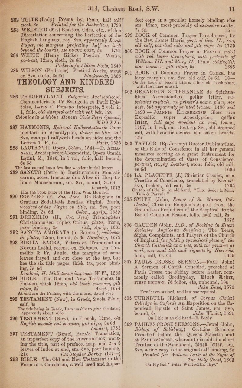  _ 282 TUITE (Lady) Poems by, 12mo, half calf Dissertation concerning the Perfection of the English Language, roy. 8vo, apparently Large Paper, the margins projecting half an inch = beyond the boards, AN UNCUT COPY, 5s 1724 _ 284 WHITE (Henry Kirke) Poetical Works, a portrait, 12mo, cloth, 2s 6d | Piekering’s Aldine Poets, 1840 285 WILSON (Professor) Poetical Works, stout : er. 8vo, cloth, 3s 6d Blackwoods, 1865 THEOLOGY AND KINDRED ._ SUBJECTS. _ 286 THEOPHYLACTI Bulgariae Archiepiscopi, Commentaria in 1V Evangelia et Pauli Epis- tolas, Latin C, Porseno Interprete, 2 vols in 1, folio, old stamped calf with oak bds, 12s Coloniae in Aidibus Honesti Civis Petri Quentel, MDXXXI. 287 HAYMONIS, L£piscopi Halberstattensis Com- mentarii in Apocalypsin, device on title, sm* we : 8vo, stamped calf,with heads on sides and the = Letters T. P., 6s Paris, 1535 _ 288 LACTANTII Opera, Colon., 1544—D. Arua- ag nasil, ArchiepiscopiAlexandrini, Opera Omnia o. Latini, ib., 1548, in 1 vol, folio, half bound, a 6s 6d ag The last named has a few fine woodcut initial letters. ~ 289 SANCTO (Petro a) Institutionum Monasti- carum, acces. tractatus duo Altes di Hospita- litate Monachorum, sm. 8vo, bound, 3s 6d Lovanit, 1572 Has the book plate of the Hon. Wm. Howard. 290 COSTERO (F., Soc. Jesu) De Religione in Gratiam Sodalitatis Beatiss. Virginis Maria, woodcut of the Virgin on title, sm. 8vo, poor binding, 3s 6d Colon., Agrip., 1589 291 DREXELIO (H., Soc. Jesu) Trismegistus Christianus seu triplex Cultus, plates, 32mo, poor binding, 2s Col., Agrip, 16351 292 SANCTA AMORATA (in German), emblema- tic plates, 12mo, bound, 2s 6d Hamburg, 1672 293 BIBLIA SACRA, Veteris et Testamentum Novum Latini, recens. ex Hebraeo, Im. Tre- mellio &amp; Fr, Junio, the margins of some leaves frayed and cut close at the top, but has the six title pages, thick 4tv, poor bind- ing, 7s 6d Londoni, H. Midletonus impensis W.W., 1585 _ 294 BIBLE.—The Old and New Testaments in FRencH, thick 12mo, old black morocco, gilt edges, 38 Amst., 1674 At end are the Psalms, with the music, dated 1677. 295 TESTAMENT (New), in Greek, 2 vols, 82mo, calf, 3s The title being in Greek, Iam unable to give the date 5 apparently about 1680. 296 TESTAMENT (New), in French, 12mo, old _ English smooth red morocco, gilt edges, 38 6d Londres, 1785 TESTAMENT (Newe), Beza’s Translation, an imperfect copy of the FIRST EDITION, want- | ing the title, part of preface, map, and 2 or 3 a. leaves of index at end, sm. 8vo, poor binding, | 218 Christopher Barker (157—) _ 298 BIBLE—The Old and New Testament in the Form of a Catechism, a well used and imper- PET PARCS 8 oy : bt pt gis be bi ail - cere Ar je he, 297  u fect copy in a peculiar homely binding, size 7s 6d 15— BOOK of Common Prayer Paraphrased, by the Rev. James Harris, port. of Geo. I7., 8vo, old calf, panelled sides and gilt edges, 5s 1735 BOOK of Common Prayer in Frenon, ruled with red leaves throughout, with portraits of William I1I, and Mary 11.,12mo, oldEnglish blue morocco, gilt edges, 5s 1695 BOOK of Common Prayer in GREEK, has large margins, sm. 8vo, old calf, 3s 6d 16— On the back of second title is a fine old book plate, with the name erased. 302 GERARDUS ZUTPHANIAE de Spiritua- libus' &lt;Ascensionibus, gothic letter, rw- bricated capitals, no printer’s name, place, nor date, but apparently printed between 1480 and 301 1490 — Joannis LEITERBRENSIS Qloso sive Expositio super Apocalypsius, gathic letter, full page woodcut at end, Colon., 1507, in 1 vol, sm. stout sq. 8vo, old stamped calf, with heraldic devices and oaken boards, 15s TAYLOR (Bp Jeremy) Ductor Dubitantium, or the Rule of Conscience in all her general measures, Serving as a great instrument for the determination of Cases of Conscience, portrait, etc. by Lombart, stout folio, old calf, 4s 6d 1696 LA PLACETTE (J.) Christian Casuist, or a Treatise of Conscience, translated by Kennet, 8vo, broken, old calf, 5s 1705 On top of title, in an old hand, ‘‘Tho. Sodor &amp; Man, Tuta &amp; Parvula.” 305 SMITH (John, Rector of St. Maries, Col- chester) Christian Religion’s Appeal from the Groundless Prejudices of the Sceptical to the Bar of Common Reason, folio, half calf, 3s 1675 GAUDEN (John, D.D., of Bocking in Essex) Ecclesiae Anglticana Suspiria ; The Tears, Sighs, Complaints, and Prayers of the Church of England, fine folding symbolical plate of the Church Catholick as a tree, with the pruners at work, engraved title and vignette by Hertochs, folio, calf, 6s 6d 1659 PAULS CROSSE SERMON.—Foxe (John) A Sermon of Christ Crucified, preached at Pauls Crosse, the Friday before Kaster, com- monly called Grodfryday, lack Letter, FIRST EDITION, 76 folios, 4to, unbound, 10s John Daye, 1570 Few leaves stained, and last one repaired. TURNBULL (Richard, of Corpus Christé Colledge in Oxford) An Exposition on the Ca- nonicall Epistle of Saint James, sm. 8vo, bound, 6s John Windet, 1591 On Title in an old hand—B. Bayly. PAULES CROSE SERMONS.—Jewel (John, Bishop of Salisbuay) Certaine Sermons Preached before the Queens Maiestie and at PauLEesCrossk, whereunto is added a short Treatise of the Sacrament, black letter, sm. 8vo, a fine copy is the original calf binding, 6s Printed for William Leake at the Signe of The Holy Ghost, 1603 On Fly leaf ‘‘ Peter Wentworth, 1637.” 303 304 306 307 308 309
