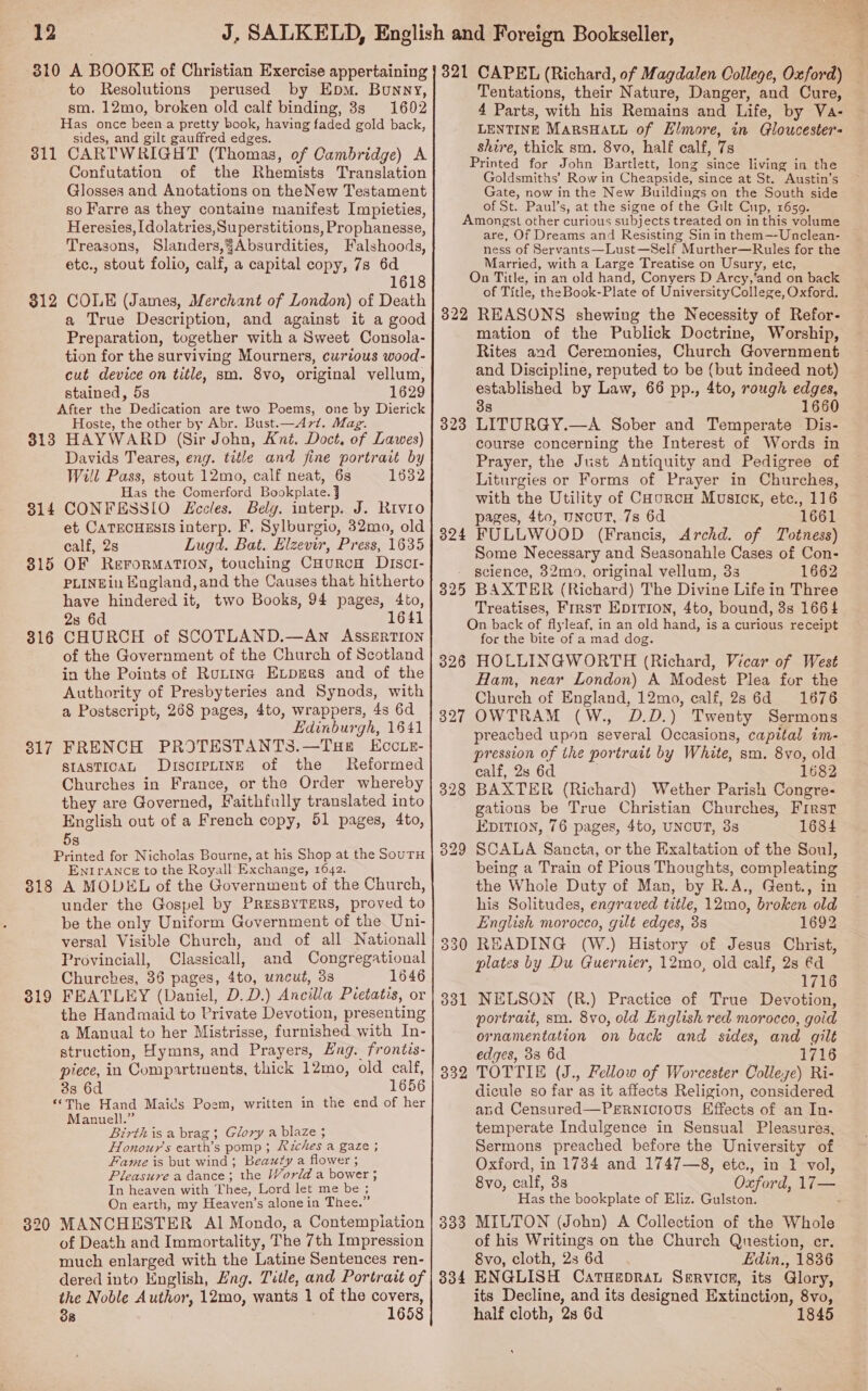 310 A BOOKE of Christian Exercise appertaining to Resolutions perused by Epm. Bunny, sm. 12mo, broken old calf binding, 8s 1602 Has once been a pretty book, having faded gold back, sides, and gilt gauffred edges. 311 CARTWRIGHT (Thomas, of Cambridge) A Confutation of the Rhemists Translation Glosses and Anotations on theNew Testament so Farre as they containe manifest Impieties, Heresies, [dolatries,Superstitions, Prophanesse, Treasons, Slanders,¥Absurdities, Falshoods, etc., stout folio, calf, a capital copy, 7s 6d 1618 COLE (James, Merchant of London) of Death a True Description, and against it a good Preparation, together with a Sweet Consola- tion for the surviving Mourners, curious wood- cut device on title, sm. 8vo, original vellum, stained, 5s 1629 After the Dedication are two Poems, one by Dierick Hoste, the other by Abr. Bust.—A7/. Mag. 813 HAYWARD (Sir John, Ant. Doct. of Lawes) Davids Teares, eng. title and fine portrait by Will Pass, stout 12mo, calf neat, 6s 1632 Has the Comerford Bookplate. j CONFESSIO Eccles. Belg. interp. J. Rivro et CATECHESIS interp. F. Sylburgio, 32mo, old calf, 2s Lugd. Bat. Elzevir, Press, 1635 OF ReFrorRMATION, touching CHurcH DIscI- PLINEin England,and the Causes that hitherto have hindered it, two Books, 94 pages, 4to, 2s 6d 1641 CHURCH of SCOTLAND.—An AssERTION of the Government of the Church of Scotland in the Points of Rutina Expres and of the Authority of Presbyteries and Synods, with a Postscript, 268 pages, 4to, wrappers, 4s 6d Edinburgh, 1641 FRENCH PROTESTANTS.—THE EccLE- stasTicaL DrscipLine of the Reformed Churches in France, or the Order whereby they are Governed, Faithfully translated into English out of a French copy, 51 pages, 4to, 5s Printed for Nicholas Bourne, at his Shop at the SouTH ENIrANCE to the Royall Exchange, 1642. 318 A MODUL of the Government of the Church, under the Gospel by PRESBYTERS, proved to be the only Uniform Government of the Uni- versal Visible Church, and of all Nationall Provinciall, Classicall, and Congregational Churches, 36 pages, 4to, uncut, 3s 1646 319 FEATLEY (Daniel, D.D.) Ancilia Pretatis, or the Handmaid to Private Devotion, presenting a Manual to her Mistrisse, furnished with In- struction, Hymns, and Prayers, Eng. frontis- piece, in Compartments, thick 12mo, old calf, 312 314 315 316 317 38 6d 1656 ‘The Hand Maids Poem, written in the end of her Manuell.” Birthis a brag; Glory a blaze ; Honours earth’s pomp ; Riches a gaze ; Fame is but wind; Beauty a flower ; Pleasure a dance; the World a bower ; In heaven with Thee, Lord let me be; On earth, my Heaven’s alone in Thee.” 320 MANCHESTER Al Mondo, a Contempiation of Death and Immortality, The 7th Impression much enlarged with the Latine Sentences ren- dered into English, Hng. Title, and Portrait of the Noble Author, 12mo, wants 1 of the covers, 38 : 1658 321 CAPEL (Richard, of Magdalen College, Oxford) Tentations, their Nature, Danger, and Cure, 4 Parts, with his Remains and Life, by Va- LENTINE MARSHALL of Elmore, in Gloucester’s shire, thick sm. 8vo, half ealf, 7s Printed for John Bartlett, long since living in the Goldsmiths’ Row in Cheapside, since at St. Austin’s Gate, now in the New Buildings on the South side of St. Paul’s, at the signe of the Gilt Cup, 1659. Amongst other curious subjects treated on in this volume are, Of Dreams and Resisting Sin in them—-Unclean- ness of Servants—Lust—Self Murther—Rules for the Married, with a Large Treatise on Usury, etc, On Title, in an old hand, Conyers D Arcy,‘and on back of Title, the Book-Plate of UniversityCollege, Oxford. 322 REASONS shewing the Necessity of Refor- mation of the Publick Doctrine, Worship, Rites and Ceremonies, Church Government and Discipline, reputed to be (but indeed not) established by Law, 66 pp., 4to, rough edges, 38 1660 LITURGY.—A Sober and Temperate Dis- course concerning the Interest of Words in Prayer, the Just Antiquity and Pedigree of Liturgies or Forms of Prayer in Churches, with the Utility of CHorcH Musick, etc., 116 pages, 4to, UNCUT, 7s 6d 1661 FULLWOOD (Francis, Archd. of Totness) Some Necessary and Seasonahle Cases of Con- science, 32mo, original vellum, 33 1662 BAXTER (Richard) The Divine Life in Three Treatises, First EDITION, 4to, bound, 3s 1664 On back of flyleaf, in an old hand, is a curious receipt for the bite of a mad dog. 326 HOLLINGWORTH (Richard, Vicar of West Ham, near London) A Modest Plea for the Church of England, 12mo, calf, 2s 6d 1676 OWTRAM (W., D.D.) Twenty Sermons preached upon several Occasions, capital im- pression of the portrait by White, sm. 8vo, old calf, 2s 6d ; 1682 BAXTER (Richard) Wether Parish Congre- gations be True Christian Churches, First EpITion, 76 pages, 4to, UNCUT, 3s 1684 SCALA Sancta, or the Exaltation of the Soul, being a Train of Pious Thoughts, compleating the Whole Duty of Man, by R.A., Gent., in his Solitudes, engraved title, 12mo, broken old English morocco, gilt edges, 3s 1692 READING (W.) History of Jesus Christ, plates by Du Guernier, 12mo, old calf, 2s €d 1716 NELSON (R.) Practice of True Devotion, portrait, sm. 8vo, old English red morocco, goid ornamentation on back and sides, and gilt edges, 33 6d 1716 TOTTIE (J., Fellow of Worcester Colleye) Ri- dicule so far as it affects Religion, considered and Censured—Pernicious Effects of an In- temperate Indulgence in Sensual Pleasures, Sermons preached before the University of Oxford, in 1734 and 1747—8, etc., in 1 vol, 8vo, calf, 3s Oxford, 17— Has the bookplate of Eliz. Gulston. : MILTON (John) A Collection of the Whole of his Writings on the Church Question, er. 8vo, cloth, 2s 6d Edin., 1836 ENGLISH Catueprat Servicer, its Glory, its Decline, and its designed Extinction, 8vo, half cloth, 2s 6d 1845 323 324 325 328 332