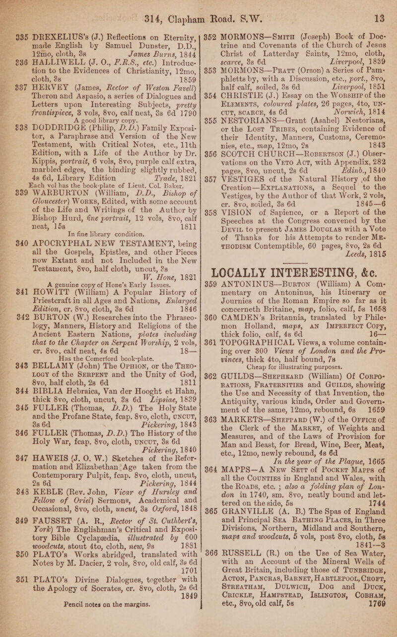   Le lae en ; Miao ys PON Ste Oe FS ce ee Pe Spe nee ha Bg Ba i. ss) o&gt; eR Ta Rae te PRET? OP Eee, Oe 335 838 339 340 341 344 345 346 347 848 349 350 351 DREXELIUS’s (J.) Reflections on Eternity, made English by Samuel Dunster, D.D., 12mo, cloth, 3s James Burns, 1844 HALLIWELL (UJ. 0., F.R.S., etc.) Introduc- tion to the Evidences of Christianity, 12mo, cloth, 3s 1859 HERVEY (James, Rector of Weston Favell) Theron and Aspasio, a series of Dialogues and Letters upon Interesting Subjects, pretty frontispiece, 3 vols, 8vo, calf neat, 8s 6d 1790 A good library copy. DODDRIDGE (Philip, D.D.) Family Exposi- tor, a Paraphrase and Version of the New Testament, with Critical Notes, etc., llth Edition, with a Life of the Author by Dr. Kippis, portrait, 6 vols, 8vo, purple calf extra, marbled edges, the binding slightly rubbed, 4s 6d, Library Edition Trade, 1821 Each vol has the book-plate of Lieut. Col. Baker. WARBURTON (William, D.D., Bishop of Gloucester) Works, Edited, with some account of the Life and Writings of the Author by Bishop Hurd, fine portrait, 12 vols, 8vo, calf neat, 15s 1811 In fine library condition. APOCRYPHAL NEW TESTAMENT, being all the Gospels, Epistles, and other Pieces now Extant and not Included in the New Testament, 8vo, half cloth, uncut, 2s : W. Hone, 1821 A genuine copy of Hone’s Early Issues. HOWITT (William) A Popular History of Priestcraft in all Ages and Nations, Enlarged Edition, cr. 8vo, cloth, 3s 6d 1846 BURTON (W.) Researches into the Phraseo- logy, Manners, History and Religions of the Ancient Eastern Nations, plates including that to the Chapter on Serpent Worship, 2 vols, cr. 8vo, calf neat, 4s 6d 18— Has the Comerford book-plate. BELLAMY (John) The Opnion, or the THEO- Locy of the SERPENT and the Unity of God, 8vo, half cloth, 2s 6d 1811 BIBLIA Hebraica, Van der Hooght et Hahn, thick 8vo, cloth, uncut, 3s 6d Lipsiae, 1839 FULLER (Thomas, D.D.) The Holy State and the Profane State, feap. 8vo, cloth, UNCUT, 38 6d . Pickering, 1843 FULLER (Thomas, D.D.) The History of the Holy War, fcap. 8vo, cloth, uncut, 8s 6d Pickering, 1840 HAWEIS (J. O. W.) Sketches of the Refor- mation and Elizabethan:Age taken from the Contemporary Pulpit, feap. 8vo, cloth, uncut, 2s 6d Pickering, 1344 KEBLE (Rev. John, Vicar of Hursley and Fellow of Oriel) Sermons, Academical and Occasional, 8vo, cloth, uncut, 3s Oxford, 1848 FAUSSET (A. R., Rector of St. Cuthbert’s, York) The Englishman’s Critical and Exposi- tory Bible Cyclapedia, illustrated by 600 woodcuts, stout 4to, cloth, new, 9s 1831 PLATO’s Works abridged, translated with Notes by M. Dacier, 2 vols, 8vo, old calf, ae 1 PLATO’s Divine Dialogues, together with the Apology of Socrates, cr. 8vo, cloth, a Pencil notes on the margins. 352 353 354 355 356 357 358 13 MORMONS—Smrr (Joseph) Book of Doe: trine and Covenants of the Church of Jesus Christ of Latterday Saints, 12mo, cloth, scarce, 3s 6d Liverpool, 1839 MORMONS—PRratt (Orson) a Series of Pam- phletts by, with a Discussion, etc., port., 8vo, half calf, soiled, 3s 6d Liverpool, 1851 CHRISTIE (J.) Essay on the WorsuHIP of the ELEMENTS, coloured plates, 26 pages, 4to, UN- CUT, SCARCE, 4s 6d Norwich, 1814 NESTORIANS—Grant (Asahel) Nestorians, or the Lost TRIBES, containing Evidence of their Identity, Manners, Customs, Ceremo- nies, etc., map, 12mo, 2s 1843 SCOTCH CHURCH—Robertson (J.) Obser- vations on the Veto Act, with Appendix, 282 pages, 8vo, uncut, 2s 6d Edinb., 1840 VESTIGES of the Natural History ,of the Creation—EXxPLANATIONS, a Sequel to the Vestiges, by the Author of that Work, 2 vols, cr. 8vo, soiled, 3s 6d 1845—6 VISION of Sapience, or a Report of the Speeches at the Congress convened by the Devi. to present JAMES Dovatas with a Vote of Thanks for his Attempts to render ME- THODISM Contemptible, 60 pages, 8vo, 2s 6d Leeds, 1815 359 360 ANTONINUS—Bourron (William) A Com- mentary on Antoninus, his Itinerary or Journies of the Roman Empire so far as it concerneth Britaine, map, folio, calf, 5s 1658 CAMDEN’s Britannia, translated by Phile- mon Holland, maps, aN IMPERFECT Copy, thick folio, calf, 4s 6d 16— 362 363 ing over 300 Views of London and the Pro- vinces, thick 4to, half bound, 7s Cheap for illustrating purposes. GUILDS—SuepaEarD (William) Of Corpo- RATIONS, FRATERNITIES and GUILDs, showing the Use and Necessity of that Invention, the Antiquity, various kinds, Order and Govern- ment of the same, 12mo, rebound, 6s 1659 MARKETS—SHEPPARD (W.) of the OFFICE Of . the Clerk of the Market, of Weights and Measures, and of the Laws of Provision for Man and Beast, for Bread, Wine, Beer, Meat, etc., 12mo, newly rebound, 4s 6d In the year of the Plague, 1665 all the CounTIEs in England and Wales, with the Roaps, etc. ; also a folding plan of Lon- don in 1740, sm. 8vo, neatly bound and let- tered on the side, 5s 1744 and Principal Sea Baruine PLacsgs, in Three Divisions, Northern, Midland and Southern, maps and woodcuts, 5 vols, post 8vo, cloth, 5s 1841--3 with an Account of the Mineral Wells of Great Britain, including those of TUNBRIDGE, AcTON, PANCRAS, BARNET, HARTLEPOOL, CROFT, StreaTHAM, Dutwicu, Doa@ and Dvcx, CRICKLE, HamMpsTEAD, IsLINGToN, COBHAM, etc., 8vo, old calf, 5s 1769
