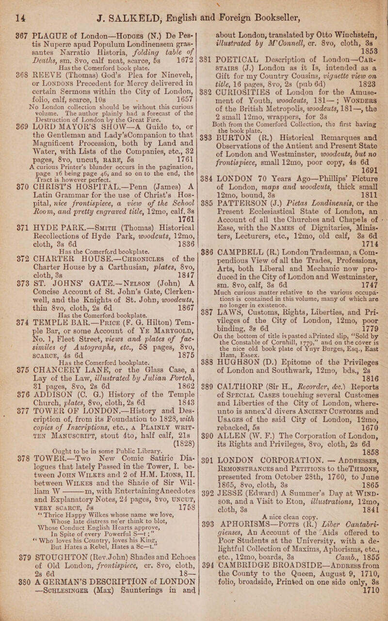 367 PLAGUE of London—Hopass (N.) De Pes- tis Nuperz apud Populum Londinensem gras- santes Narratio Historia, folding table of Deaths, ce 8vo, calf neat, scarce, 5s 1672 as the Comerford book plate. 368 REEVE. (Thomas) God’s Plea for Nineveh, or Lonpons Precedent for Mercy delivered in certain Sermons within the City of London, folio, calf, scarce, 10s 1657 No London collection should be without this curious volume. The author plainly had a forecast of the Destruction of London by the Great Fire. 3869 LORD MAYOR'S SHOW—A Quide to, or the Gentleman and Lady’sCompanion to that Magnificent Procession, both by Land and Water, with Lists of the Companies, etc., 32 pages, 8vo, uncut, RARE, 5s 1761 A curious Printer’s blunder occurs in the pagination, page 16 being page 46, and so onto the end, the ‘Tract is however perfect. 370 CHRIST’S HOSPITAL.—Penn (James) A Latin Grammar for the use of Christ’s Hos- pital, nice frontispiece, a view of the School Room, and pretty engraved title, 12mo, era 61 HYDE PARK.—SmitxH (Thomas) Historical Recollections of Hyde Park, wvodcuts, 12mo, cloth, 3s 6d 1836 Has the Comerford bookplate. CHARTER HOUSE.—Curonicies of the Charter House by a Carthusian, plates, 8vo, cloth, 3s 1847 ST. JOHNS’ GATH.—Netson (John) A Concise Account of St. John’s Gate, Clerken- well, and the Knights of St. John, woodcuts, thin 8vo, cloth, 2s 6d 1867 Has the Comerford bookplate. TEMPLE BAR.—PricE (F. G. Hilton) Tem- ple Bar, or some Account of YE MaryGo.n, No. 1, Fleet Street, views and plates of fac- siemiles of Autographs, etc., 58 pages, 8vo, scarcer, 4s 6d 1875 Has the Comerford bookplate. CHANCERY LANE, or the Glass Case, a Lay of the Law, illustrated by Julian Portch, 31 pages, 8vo, 2s 6d 1862 ADDISON (C. GQ.) History of the Temple Church, plates, 8vo, cloth, 2s 6d 1843 TOWER OF LONDON.—History and Des- cription of, from its Foundation to 1828, with copies of Inscriptions, etc., A PLAINLY WRIT- TEN Manusoript, stout 4to, half calf, 21s (1828) 371 372 373 374 375 376 377 Ought to be in some Public Library. TOWER.—Two New Comic Satiric Dia- logues that lately Passed in the Tower, I. be- tween JOHN WILKES and 2 of H.M. Lrons, II. between WILKES and the Shade of Sir Wil- liam W m, with EntertainingAnecdotes and Explanatory Notes, 24 pages, 8vo, UNCUT, VERY SCARCE, 5s 1758 ** Thrice Happy Wilkes whose name we love, Whose late distress ne’er think to blot, Whose Conduct English Hearts approve, In Spite of every Powerful S—t ; ‘* Who loves his Country, loves his King, But Hates a Rebel, Hates a Sc—t.” 379 STOUGHTON (Rev.John) Shades and Echoes of Old London, frontispiece, cr. 8vo, cloth, 2s 6d 18— 380 A GERMAN’S DESCRIPTION of LONDON —SCHLESINGER (Max) Saunterings in and 378  F ..5 5) about London, translated by Otto Wiuchstein, illustrated by M’Connell, cr. 8vo, cloth, 3s - 1853 POETICAL Description of London—Car- STAIRS (J.) London as it Is, intended as a Gift for my Country Cousins, vignette view on title, 16 pages, 8vo, 2s (pub 6d) 1823 CURIOSITIES of London for the Amuse- ment of Youth, woodcuts, 181—; WoNnDERS of the British Metropolis, woodcuts, 181—, the 2 small 12mo, wrappers, for 3s Both from the Comerford Collection, the first having the book plate. BURTON (R.) Historical Remarques and © Observations of the Antient and Present State of London and Westminster, woodcuts, but no frontispiece, small 12mo, poor copy, 4s 6d 1691 LONDON 70 Years Ago—Phillips’ Picture of London, maps and woodcuts, thick small 12mo, bound, 3s 1811 PATTERSON (J.) Pietas Londinensis, or the Present Ecclesiastical State of London, an Account of all the Churches and Chapels of - Ease, with the Names of Dignitaries, Minis- 381 382 333 384 385 ters, Lecturers, etc., 12mo, old calf, 3s 6d 1714 886 CAMPBELL (R.) London Tradesman, a Com- pendious View ofall the Trades, Professions, Arts, both Liberal and Mechanic now pro- duced in the City of London and Westminster, sm. 8vo, calf, 3s 6d 1747 Much curious matter relative to the various occupa- tions is contained in this volume, many of which are no longer in existence, 387 LAWS, Customs, Rights, Liberties, and Pri- vileges ‘of. the City of London, 12mo, poor binding, 3s 6d 1779 On the bottom of title is pasted aPrinted slip, ‘‘Sold by the Constable of Cornhill, 1779,” and on the cover is the nice old book plate of Ynyr Burges, Esq., East Ham, Essex. 388 HUGHSON (D.) Epitome of the Privileges of London and Southwark, 12mo, bds., 2s 1816 CALTHORP (Sir H., Recorder, &amp;c.) Reports of SpeciaL CasEs touching several Customes and Liberties of the City of London, where- unto is annex’d divers ANCIENT CUSTOMES and Usaaes of the said City of London, 12mo, rebacked, 5s 1670 ALLEN (W. F.) The Corporation of London, its Rights and Privileges, 8vo, cloth, 2s 6d 1858 LONDON CORPORATION. — Appresszs, REMONSTRANCES and PETITIONS to the THRONE, presented from October 28th, 1760, to June 1865, 8vo, cloth, 3s 1865 JESSE (Edward) A Summer’s Day at Winp- soR, anda Visit to Eton, dlustrations, 12mo, cloth, 3s 1841 A nice clean copy. APHORISMS—Ports (R.) Liber Cantabri- gienses, An Account of the “Aids offered to Poor Students at the University, with a de- lightful Collection of Maxims, Aphorisms, etc., etc., 12mo, boards, 3s Camb., 1855 CAMBRIDGE BROADSIDE—Anpprgss from the County to the Queen, August 9, 1710, folio, broadside, Printed on one side only, 38 1710 389 390 391 393 394