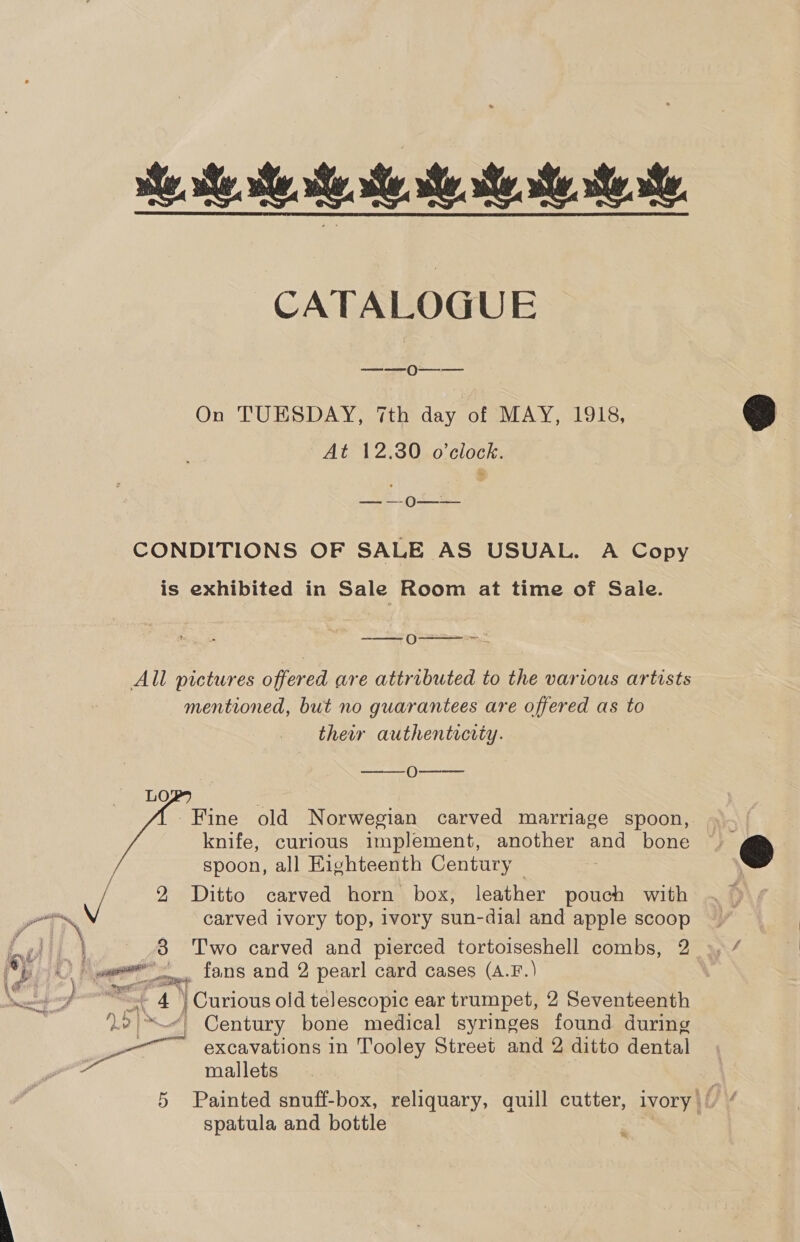 ie. ste. et. te. CATALOGUE ———— On TUESDAY, 7th day of MAY, 1918, At 12.30 o’clock. BS AE Seah CONDITIONS OF SALE AS USUAL. A Copy is exhibited in Sale Room at time of Sale.  we ——0 All pictures offered are attributed to the various artists mentioned, but no guarantees are offered as to their authentrerty. ee (Vet LO Fine old Norwegian carved marriage spoon, knife, curious implement, another and bone spoon, all Eighteenth Century | a 2 Ditto carved horn box, leather pouch with iN carved ivory top, ivory sun-dial and apple scoop oe 8 Two carved and pierced tortoiseshell combs, 2 OF. ee — fans and 2 pearl card cases (A.F.) pt - 4 | Curious old telescopic ear trumpet, 2 Seventeenth 2 IN4 Century bone medical syringes found during _——_ excavations in Tooley Street and 2 ditto dental si mallets   spatula and bottle