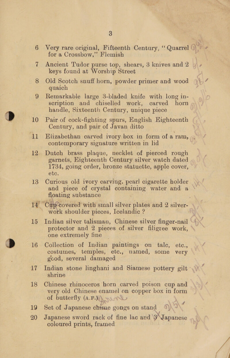 10 12 13 15 16 18 19 3 Very rare original, Fifteenth Century, ‘‘ Quarrel |’ for a Crossbow,” Flemish Ancient Tudor purse top, shears, 3 knives and 2 keys found at Worship Street Old Scotch snuff horn, powder primer and wood quaich Remarkable large 3-bladed knife with long in- scription and chiselled work, carved horn handle, Sixteenth Century, unique piece Pair of cock-fighting spurs, English Highteenth Century, and pair of Javan ditto Elizabethan carved ivory box in form ofa ram, .. contemporary signature written in lid garnets, Highteenth Century silver watch dated 1734, going order, bronze statuette, apple cover, © etc. and piece of crystal containing water and a floating substance . Car covered with small silver plates and 2 silver- work shoulder pieces, Icelandic ? protector and 2 pieces of silver filigree work, one extremely fine Collection of Indian paintings on talc, etc., costumes, temples, etc., named, some very — good, several damaged shrine Chinese rhinoceros horn carved poison cup and very old Chinese me on ee box in form of butterfly (A.F.))) \'S x wf Set of Japanese eins gongs on stand J coloured prints, framed