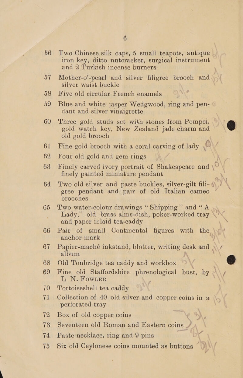 56 57 58 59 60 61 62 63 64. 66 67 68 69 10 V1 72 13 74 75 6 Two Chinese silk caps, 5 small teapots, antique iron key, ditto nutcracker, surgical instrument and 2 Turkish incense burners Mother-o’-pearl and silver filigree brooch and silver waist buckle Five old circular French enamels Blue and white jasper Wedgwood, ring and pen- dant and silver vinaigrette Three gold studs set with stones from Pompei, gold watch key, New Zealand jade charm and old gold brooch Fine gold brooch with a coral carving of lady A! Four old gold and gem rings finely painted miniature pendant T'wo old silver and paste buckles, silver-gilt fili- gree pendant and pair of old Italian cameo brooches Two water-colour drawings “‘ Shipping’”’ and ‘‘A and paper inlaid tea-caddy anchor mark album Old Tonbridge tea caddy and workbox LN. FowLer Tortoiseshell tea caddy Collection of 40 old silver and copper coins in a perforated tray Box of old copper coins iby Seventeen old Roman and Eastern coins _/ Paste necklace, ring and 9 pins : Six old Ceylonese coins mounted as buttons Cr)  