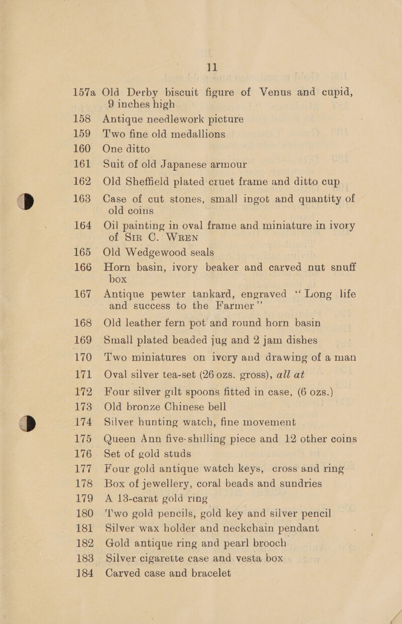11 158 159 161 162 163 164 165 166 167 168 170 171 Dye 173 174 175 176 177 178 179 180 181 184 Antique needlework picture Two fine old medallions One ditto Suit of old Japanese armour Old Sheffield plated cruet frame and ditto cup. Case of cut stones, small ingot and quantity of old coins Oil painting in oval frame and miniature in ivory of Sir C.: WREN Old Wedgewood seals Horn basin, ivory beaker and carved nut snuff box Antique pewter tankard, engraved ‘‘ Long life -and success to the Farmer ’”’ Old leather fern pot and round horn basin Small plated beaded jug and 2 jam dishes Two miniatures on ivory and drawing of a man Oval silver tea-set (26 ozs. gross), all at Four silver gilt spoons fitted in case, (6 ozs. = Old bronze Chinese bell Silver hunting watch, fine movement Queen Ann five-shilling piece and 12 other coins Set of gold studs Four gold antique watch keys, cross and ring ~ Box of jewellery, coral beads and sundries A 13-carat gold ring ‘lwo gold pencils, gold key and silver pencil Silver wax holder and neckchain pendant Gold antique ring and pearl brooch. Silver cigarette case and. vesta box. Carved case and bracelet