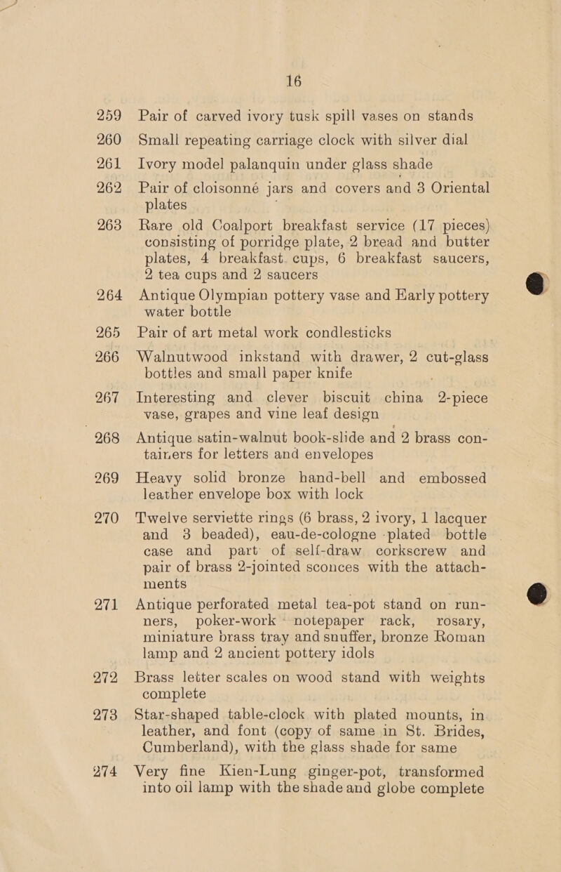 259 260 261 262 263 264 265 266 267 271 272 273 274 16 Pair of carved ivory tusk spill vases on stands Small repeating carriage clock with silver dial Ivory model palanquin under glass shade Pair of cloisonné jars and covers and 3 Oriental plates Rare old Coalport breakfast service (17 pieces) consisting of porridge plate, 2 bread and butter plates, 4 breakfast. cups, 6 breakfast saucers, 2 tea cups and 2 saucers Antique Olympian pottery vase and Karly pottery water bottle Pair of art metal work condlesticks Walnutwood inkstand with drawer, 2 cut-glass bottles and small paper knife Interesting and clever biscuit china 2-piece vase, grapes and vine leaf design tainers for letters and envelopes Heavy solid bronze hand-bell and embossed leather envelope box with lock Twelve serviette rings (6 brass, 2 ivory, 1 lacquer and 38 beaded), eau-de-cologne ‘plated bottle case and part of seli-draw corkscrew and pair of brass 2-jointed sconces with the attach- ments Antique perforated metal tea-pot stand on run- ners, poker- work notepaper rack, rosary, miniature brass tray and snuffer, bronze Roman lamp and 2 ancient pottery idols Brass letter scales on wood stand with weights complete Star-shaped table-clock with plated mounts, in leather, and font (copy of same in St. Brides, Cumberland), with the glass shade for same Very fine Kien-Lung ginger-pot, transformed into oil lamp with the shade and globe complete 
