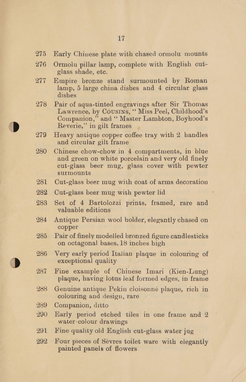 275 276 277 278 279 280 281 282 — 283 284 285 286 288 289 290 292 17 Early Chinese plate with chased ormolu mounts Ormolu pillar lamp, complete with English cut- glass shade, etc. Empire bronze stand surmounted by Roman lamp, 5 large china dishes and 4 circular glass dishes Pair of aqua-tinted engravings after Sir Thomas Lawrence, by Cousins, ‘‘ Miss Peel, Childhood’s Companion,” and ‘‘ Master Lambton, Boyhood’s Reverie,” in gilt frames Heavy antique copper coffee tray with 2 handles and circular gilt frame and green on white porcelain and very old finely cut-glass beer mug, glass cover with pewter surmounts Cut-glass beer mug with coat of arms decoration Cut-glass beer mug with pewter lid Set of 4 Bartolozzi prints, framed, rare and valuable editions ) Antique Persian wool holder, elegantly chased on copper Pair of finely modelled bronzed figure candlesticks on octagonal bases, 18 inches high Very early period Italian plaque in colouring of exceptional quality Fine example of Chinese Imari (Kien-Lung) plaque, having lotus leaf formed edges, in frame Genuine antique Pekin cloisonné plaque, rich in colouring and design, rare Companion, ditto Early period etched tiles in one frame and 2 water-colour drawings Fine quality old English cut-glass water jug Four pieces of Sévres toilet ware with elegantly painted panels of flowers