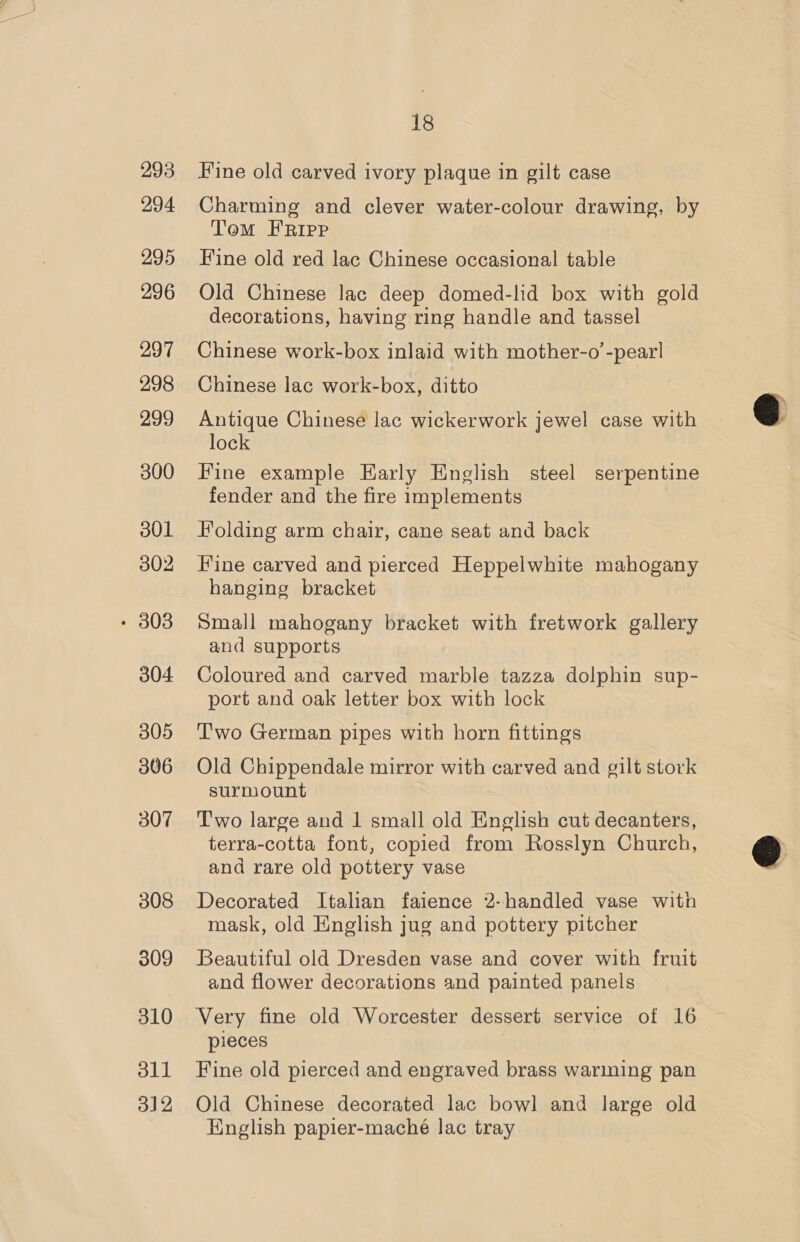 293 294 295 296 297 298 299 300 301 302 304 305 306 307 308 309 310 oll 312 18 Fine old carved ivory plaque in gilt case Charming and clever water-colour drawing, by Tom FRIPP Fine old red lac Chinese occasional table Old Chinese lac deep domed-lid box with gold decorations, having ring handle and tassel Chinese work-box inlaid with mother-o’-pearl Chinese lac work-box, ditto Antique Chinese lac wickerwork jewel case with lock Fine example Early English steel serpentine fender and the fire implements Folding arm chair, cane seat and back Fine carved and pierced Heppelwhite mahogany hanging bracket Small mahogany bracket with fretwork gallery and supports Coloured and carved marble tazza dolphin sup- port and oak letter box with lock Two German pipes with horn fittings Old Chippendale mirror with carved and gilt stork surmount Two large and 1 small old English cut decanters, terra-cotta font, copied from Rosslyn Church, and rare old pottery vase Decorated Italian faience 2-handled vase with mask, old English jug and pottery pitcher Beautiful old Dresden vase and cover with fruit and flower decorations and painted panels Very fine old Worcester dessert service of 16 pieces Fine old pierced and engraved brass warming pan Old Chinese decorated lac bowl and large old English papier-maché lac tray  