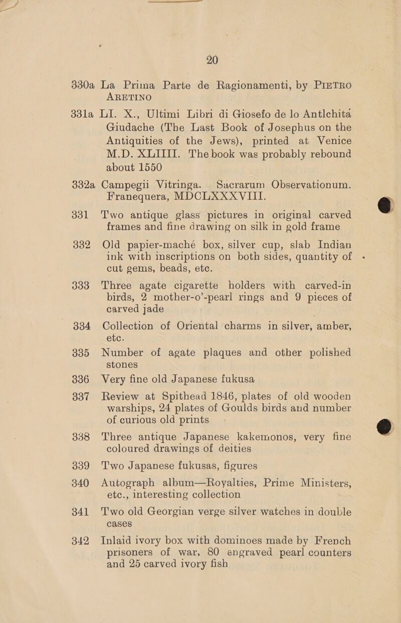 20 930a La Prima Barto de a gio nent by PIETRO ARETINO 33la LI. X., Ultimi Libri di Giosefo de lo Antlchita Giudache (The Last Book of Josephus on the Antiquities of the Jews), printed at Venice M.D. XLITII. The book was probably rebound about 1550 332a Campegii Vitringa. Suacrarum Observationum. Franequera, MDCLXXXVIII. 331 Two antique glass pictures in original carved frames and fine drawing on silk in gold frame 382 Old papier-maché box, silver cup, slab Indian ink with inscriptions on both sides, quantity of cut gems, beads, etc. 333 Three agate cigarette holders with carved-in birds, 2 mother-o’-pearl rings and 9 pieces of carved jade 334 Collection of Oriental charms in sleet amber, etc. 385 Number of agate fnaaes and other polished stones 3836 Very fine old Japanese fukusa 837 Review at Spithead 1846, plates of old wooden warships, 24 plates of Goulds birds and number of curious old prints 338 Three antique Japanese kakemonos, very fine coloured drawings of deities 339 Two Japanese fukusas, figures 340 Autograph album—Royalties, Prime Ministers, etc., interesting collection 341 Two old Georgian verge silver watches in double - cases 342 Inlaid ivory box with dominoes made by French prisoners of war, 80 engraved pearl counters and 25 carved ivory fish  
