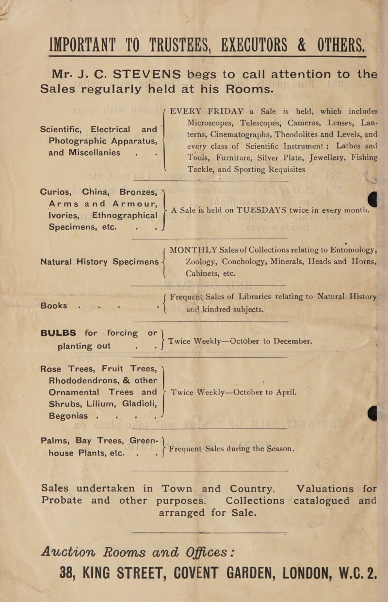 IMPORTANT TO TRUSTEES, EXECUTORS &amp; OTHERS. Mr. J. C. STEVENS begs to call attention to the Sales regularly held at his Rooms.  EVERY FRIDAY a Sale is held, which includes Py he 3 , Microscopes, Telescopes, Cameras, Lenses, Lan- Scientific, Electrical and Photographic Apparatus, and Miscellanies terns, Cinematographs, Theodolites and Levels, and every class of Scientific Instrument ; Lathes and Tools, Furniture, Silver Plate, Jewellery, Fishing ni batéioec hea and Sporting Requisites  Curios, China, Bip Hedajeato osc Arms and Armour, Ivories, Ethnographical Specimens, etc. A Sale is held on TUESDAYS twice in every month.  MONTHLY Sales of Collections relating to Entomology, Natural History Specimens Zoology, Conchology, Minerals, Heads and Horns, Cabinets, etc.   Freq Sales of Libraries relating to Natural History Books atid kindred subjects.  planting out Twice Weekly—October to December,  Rose Trees, Fruit eee Rhododendrons, &amp; other Ornamental Trees and Shrubs, Lilium, Gladioli, Begonias . ; . f Twice Weekly—October to April.  Palms, Bay Trees, Green- Frequent Sales during the Season. a | Earns house Plants, etc.  Sales undertaken in Town and Country. Valuations for Probate and other purposes. Collections catalogued and arranged for Sale.    Auction Rooms and Offices: 38, KING STREET, COVENT GARDEN, LONDON, W.G. 2,