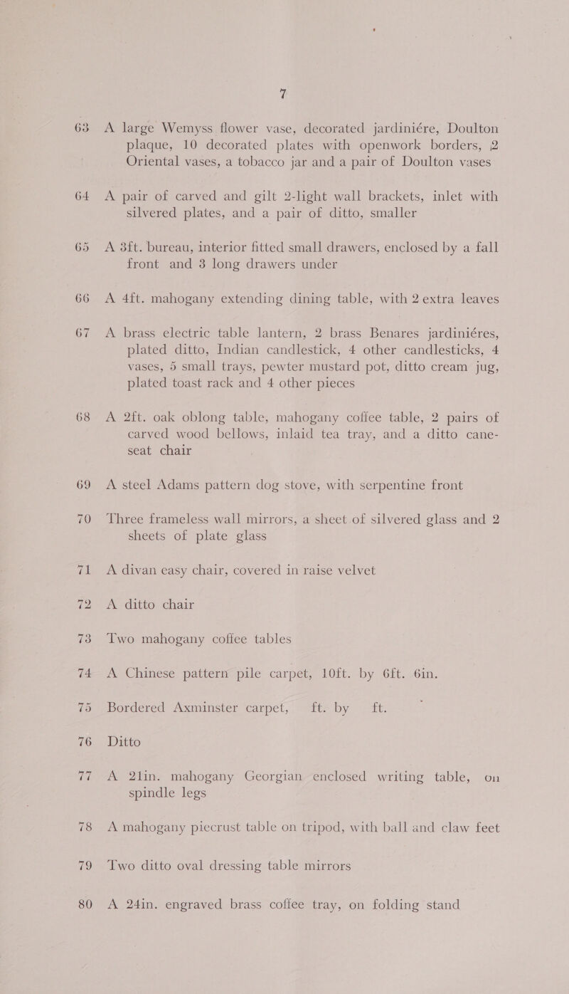 64 65 68 69 79 80 7 A large Wemyss flower vase, decorated jardiniére, Doulton plaque, 10 decorated plates with openwork borders, 2 Oriental vases, a tobacco jar and a pair of Doulton vases A pair of carved and gilt 2-light wall brackets, inlet with silvered plates, and a pair of ditto, smaller A 3ft. bureau, interior fitted small drawers, enclosed by a fall front and 3 long drawers under A 4ft. mahogany extending dining table, with 2 extra leaves A brass electric table lantern, 2 brass Benares jardiniéres, plated ditto, Indian candlestick, 4 other candlesticks, 4 vases, 5 small trays, pewter mustard pot, ditto cream jug, plated toast rack and 4 other pieces A 2ft. oak oblong table, mahogany coffee table, 2 pairs of carved wood bellows, inlaid tea tray, and a ditto cane- seat chair A steel Adams pattern dog stove, with serpentine front Three frameless wall mirrors, a sheet of silvered glass and 2 sheets of plate glass A divan easy chair, covered in raise velvet A ditto chair Two mahogany coffee tables A. Chinese pattern pile carpet, LOTt. by Git._0in, bordered Asaminster carpet,, “tte by ft. Ditto A 2lin. mahogany Georgian enclosed writing table, on spindle legs A mahogany piecrust table on tripod, with ball and claw feet Two ditto oval dressing table mirrors A 24in. engraved brass coffee tray, on folding stand