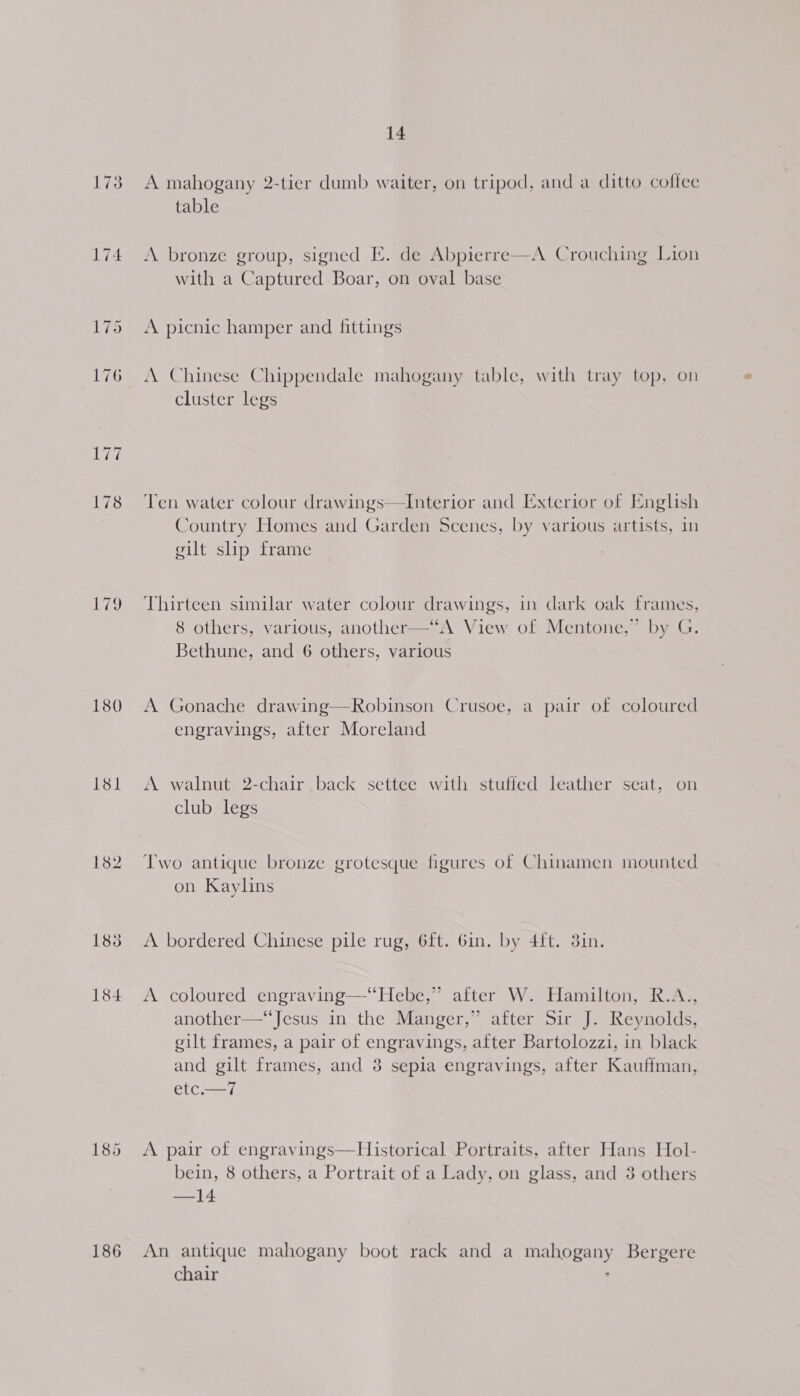 173 ee, 180 181 182 188 184 185 186 14 A mahogany 2-tier dumb waiter, on tripod, and a ditto coflec table  A bronze group, signed E. de Abpierre—A Crouching Lion with a Captured Boar, on oval base A picnic hamper and fittings A Chinese Chippendale mahogany table, with tray top, on cluster legs Ten water colour drawings—TInterior and Exterior of Inglish Country Homes and Garden Scenes, by various artists, in gilt slip frame Thirteen similar water colour drawings, in dark oak frames, 8 others, various, another—‘“A View of Mentone,” by G. Bethune, and 6 others, various A Gonache drawing—Robinson Crusoe, a pair of coloured engravings, after Moreland A walnut 2-chair back settee with stufled leather seat, on club legs Two antique bronze grotesque figures of Chinamen mounted on Kaylins A bordered Chinese pile rug, 6ft. Gin. by 4ft. 3in. A coloured engraving—‘‘Hebe,” after W. Hamilton, R.A., another—‘‘Jesus in the Manger,” after Sir J. Reynolds, gilt frames, a pair of engravings, after Bartolozzi, in black and gilt frames, and 8 sepia engravings, after Kauffman, etc.—7 A pair of engravings—Historical Portraits, after Hans Hol- bein, 8 others, a Portrait of a Lady, on glass, and 3 others —14 An antique mahogany boot rack and a mahogany Bergere chair :