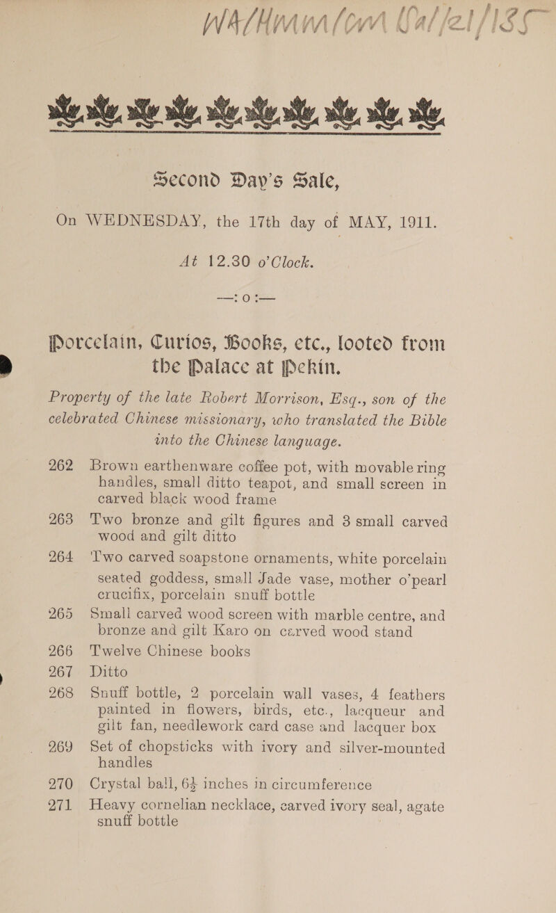 Wart i vA | ? / { ie i \ Nf Ae j ‘tomer i i &amp;../ wd ie. ate. eae, teste ste he, tee second Day's Sale, On WEDNESDAY, the 17th day of MAY, 1911. At 12.30 o’Clock. ——, OF — Porcelain, Curtos, Books, etc., looted from the Palace at [Peckin. Property of the late Robert Morrison, Esq., son of the celebrated Chinese missionary, who translated the Bible unto the Chinese language. 262 Brown earthenware coffee pot, with movable ring handles, small ditto teapot, and small screen in carved black wood frame 263 ‘Two bronze and gilt figures and 3 small carved wood and gilt ditto 264 'l'wo carved soapstone ornaments, white porcelain seated goddess, small Jade vase, mother o’pearl crucifix, porcelain snuff bottle 265 Small carved wood screen with marble centre, and bronze and gilt Karo on carved wood stand 266 ‘Twelve Chinese books 267. Ditto 268 Snuff bottle, 2 porcelain wall vases, 4 feathers painted in flowers, birds, etc., lacqueur and gilt fan, needlework card case and lacquer box 969 Set of chopsticks with ivory and silver-mounted handles 270 Crystal ball, 64 inches in circumference 271 Heavy cornelian necklace, carved ivory seal, agate snuff bottle |