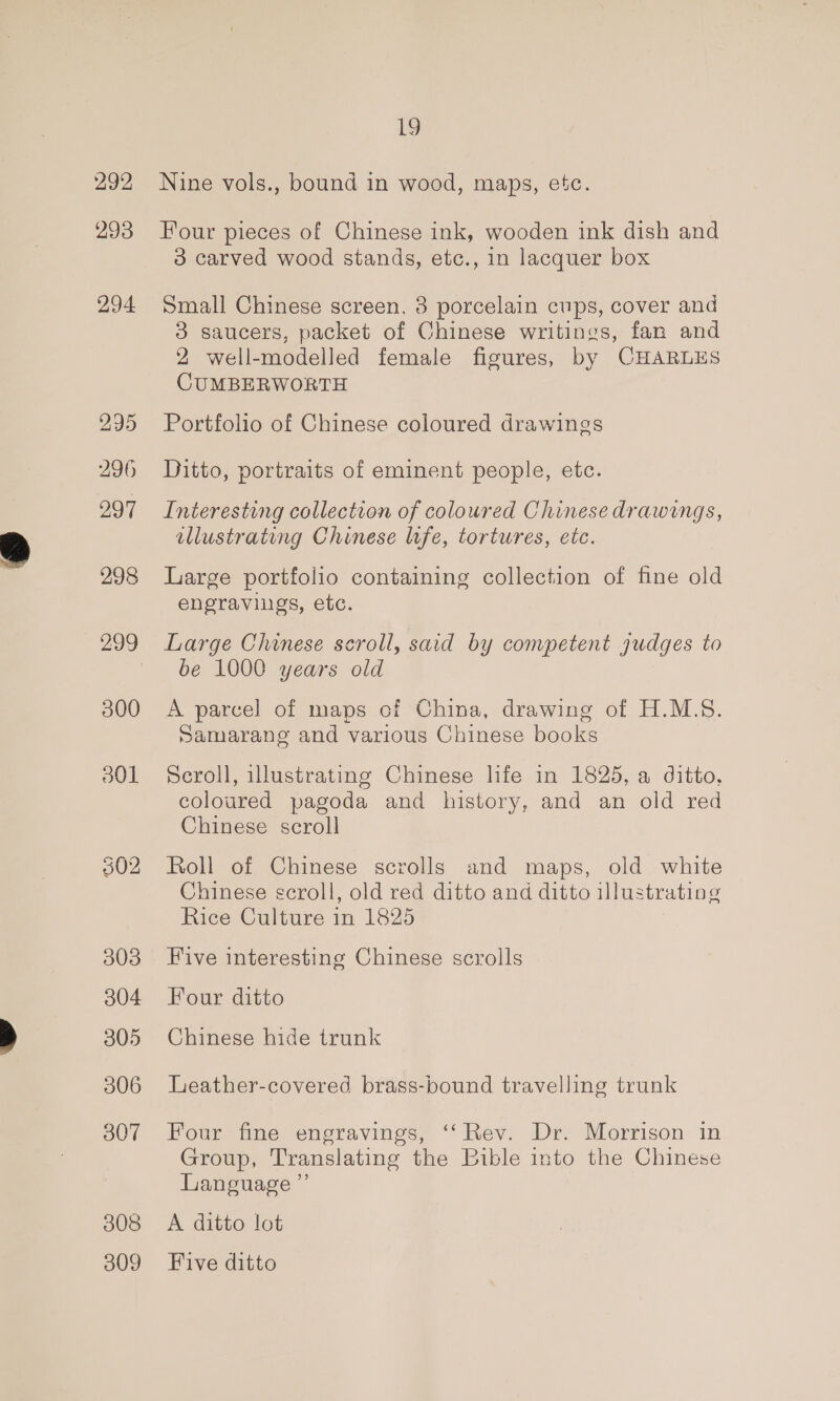 292 293 294 300 301 303 304 305 306 307 308 309 19 Nine vols., bound in wood, maps, etc. Four pieces of Chinese ink, wooden ink dish and 3 carved wood stands, etc., in lacquer box Small Chinese screen, 3 porcelain cups, cover and 3 saucers, packet of Chinese writings, fan and 2 well-modelled female figures, by CHARLES CUMBERWORTH Portfolio of Chinese coloured drawings Ditto, portraits of eminent people, etc. Interesting collection of coloured Chinese drawings, allustrating Chinese life, tortures, etc. Large portfolio containing collection of fine old engravigs, etc. Large Chinese scroll, said by competent judges to be 1000 years old A parcel of maps of China, drawing of H.M.S. Samarang and various Chinese books Scroll, illustrating Chinese life in 1825, a ditto. coloured pagoda and history, and an old red Chinese scroll Roll of Chinese scrolls and maps, old white Chinese scroll, old red ditto and ditto illustrating Rice Culture in 1825 Five interesting Chinese scrolls Four ditto Chinese hide trunk Leather-covered brass-bound travelling trunk Four fine engravings, ‘‘ Rev. Dr. Morrison in Group, Translating the Bible into the Chinese Language ”’ A ditto lot Five ditto