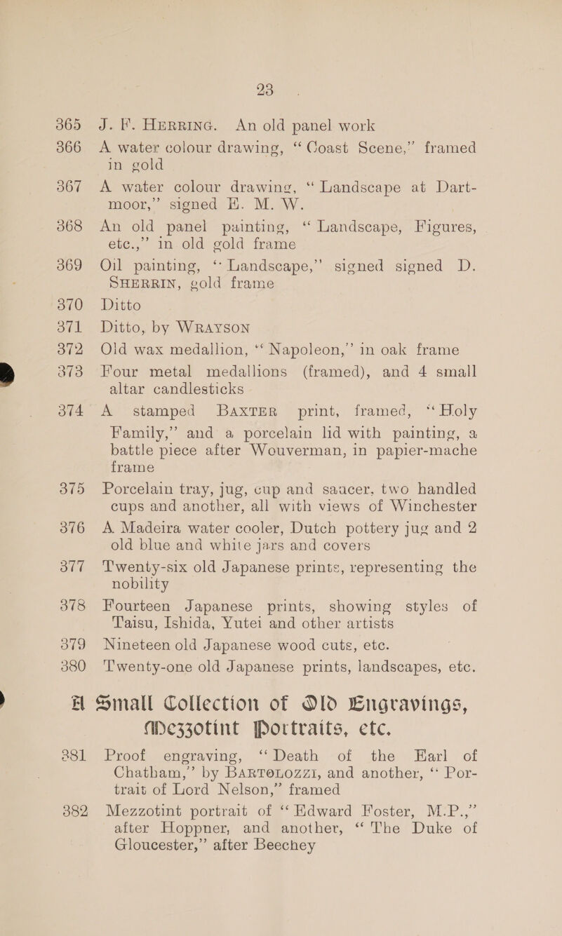 3865 J. l. Herpine. An old panel work 366 A water colour drawing, “ Coast Scene,” framed in gold 367 &lt;A water colour drawing, ‘“ Landscape at Dart- moor,’ signed H. M. W. 368 An old panel puinting, ‘“ Landscape, Figures, etc.,” in old gold frame 3869 Oil painting, ‘Landscape,’ signed signed D. SHERRIN, gold frame 3870 Ditto 371 Ditto, by WRAYSON 372 Olid wax medallion, ‘‘ Napoleon,’ in oak frame 373 Four metal medallions (framed), and 4 small altar candlesticks 3/4 A stamped Baxter print, framed, “‘ Holy Family,” and a porcelain ld with painting, a battle piece after Wouverman, in papier-mache frame 375 Porcelain tray, jug, cup and saucer, two handled cups and another, all with views of Winchester 376 A Madeira water cooler, Dutch pottery jug and 2 old blue and white jars and covers 377 =‘‘T'wenty-six old Japanese prints, representing the nobility 378 Fourteen Japanese prints, showing styles of Yaisu, Ishida, Yutei and other artists 379 Nineteen old Japanese wood cuts, etc. 380 ‘Twenty-one old Japanese prints, landscapes, etc. BH Small Collection of Old Engravings, MWe3Z0tint Portraits, etc. 881 Proof engraving, ‘‘ Death of the Earl of Chatham,’ by BARTeLoOzzI, and another, ‘‘ Por- trait of Lord Nelson,” framed 3882 Mezzotint portrait of ‘“‘Kdward Foster, M:P.,’ after Hoppner, and another, “ The Duke of Gloucester,” after Beechey