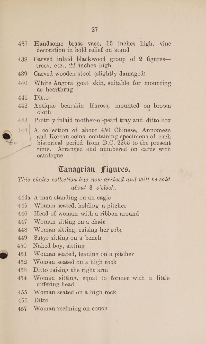 —— 437 438 439 440 441 442 443 444 | This 444, 445 446 447 448 449 450 451 452 453 454 455 456 457 27 Handsome brass vase, 15 inches high, vine decoration in bold relief on stand Carved inlaid blackwood group of 2 figures— trees, etc., 22 inches high Carved wooden stool (shghtly damaged) White Angora goat skin, suitable for mounting as hearthrug Ditto Antique bearskin Kaross, mounted on brown cloth . Prettily inlaid mother-o’-pearl tray and ditto box A collection of about 450 Chinese, Annomese and Korean coins, containing specimens of each historica] period from B.C. 2255 to the present time. Arranged and numbered on cards with catalogue Tanagrian Figures. choice collection has now arrived and will be sold about 3 o'clock. A man standing on an eagle Woman seated, holding a pitcher Head of woman with a ribbon around Woman sitting on a chair Woman sitting, raising her robe Satyr sitting on a bench Naked boy, sitting Woman seated, leaning on a pitcher Woman seated on a high rock Ditto raising the right arm Woman sitting, equal to former with a little differing head Woman seated on a high rock Ditto Woman reclining on couch