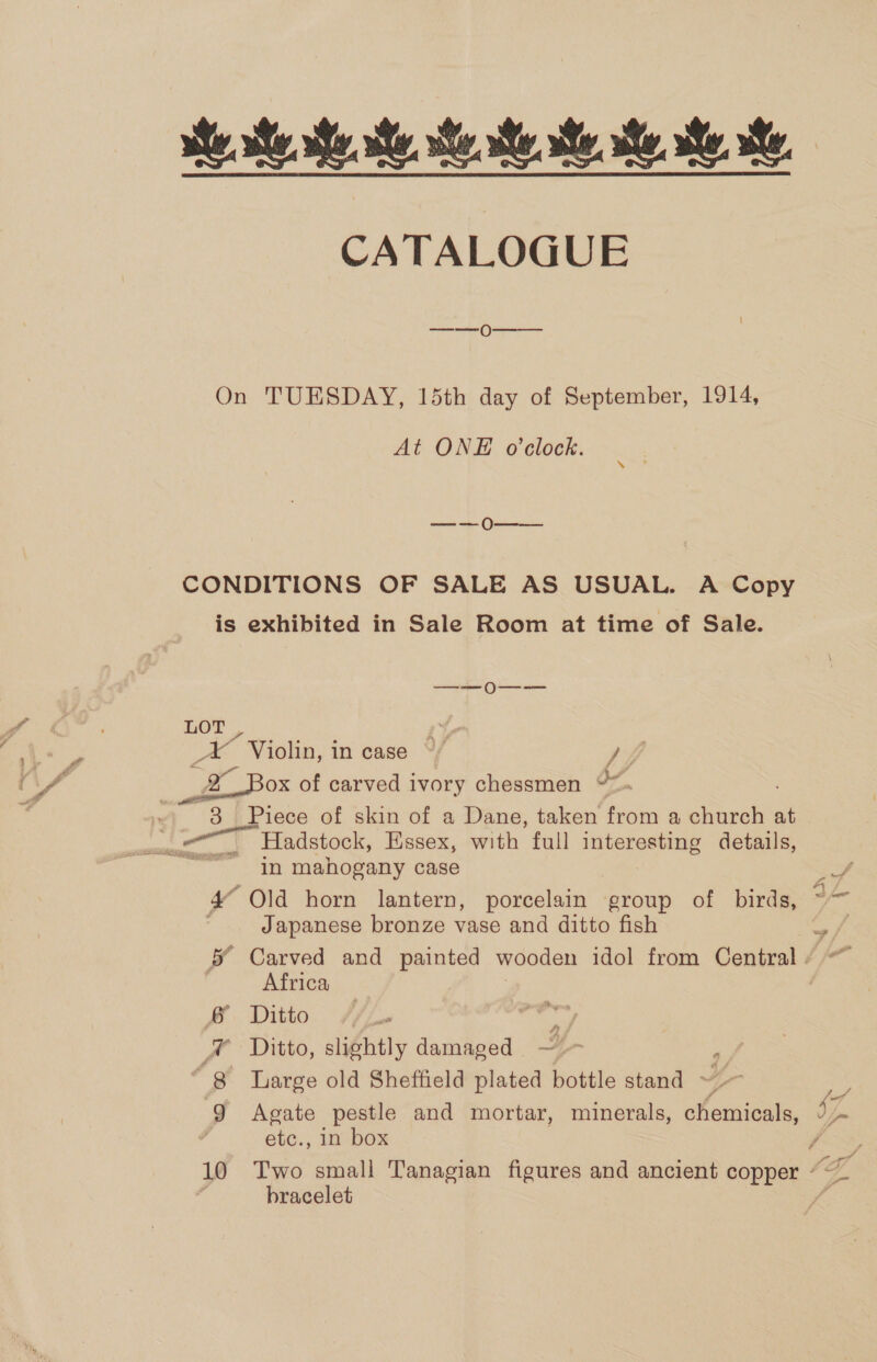 CATALOGUE  ——0 At ONE o'clock. sek ah eS bracelet a\ Tut 4 —_— 0O--—-—- LOT, Pe ee ae “Violin, in case °/ fi if + Box of carved ivory chessmen bY ~ 8 Piece of skin of a Dane, taken from a church at Hadstock, Essex, with full interesting details, in mahogany case a “Old horn lantern, porcelain group of birds, Japanese bronze vase and ditto fish &amp; Carved and painted wooden idol from Central / ~~ Africa &amp; Ditto ia St ® Ditto, slightly damaged ~ , “8 Iarge old Sheffield plated bottle stand 4 e 9 Agate pestle and mortar, minerals, chemicals, . etc., in box F 10 Two small Tanagian figures and ancient copper °