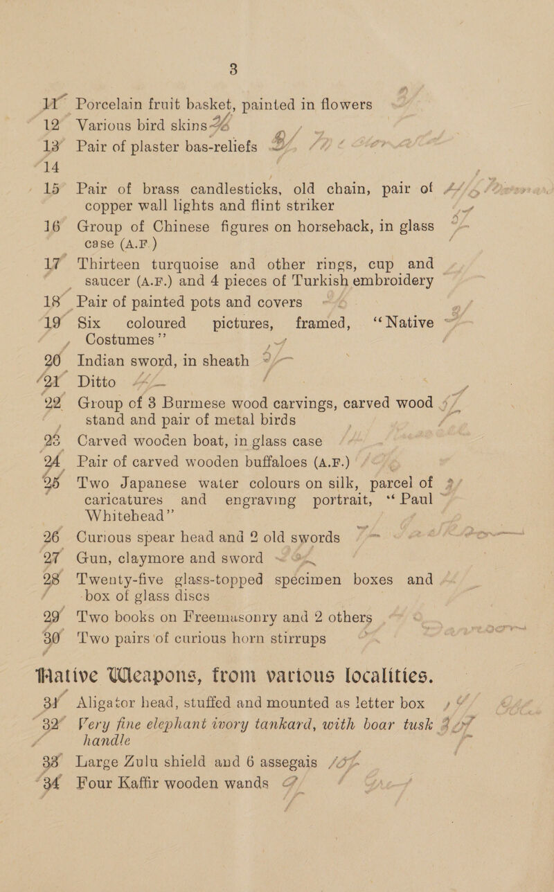 12 ‘14 - 15 16 3 Various bird skins 24 re Pair of plaster bas-reliefs 27 copper wall lights and flint striker Group of Chinese figures on horseback, in glass case (A.F.) Thirteen turquoise and other rings, cup and saucer (A.F.) and 4 pieces of Turkish embroidery Costumes ”’ i Indian sword, in sheath */-~ stand and pair of metal birds Carved wooden boat, in glass case Pair of carved wooden buffaloes (A.F.) &amp; 2 Whitehead” Curious spear head and 2 old swords Twenty-five glass-topped specimen boxes and -box of glass discs T'wo books on Freemusonry and 2 others 'T'wo pairs ‘of curious horn stirrups Aligator head, stuffed and mounted as letter box handle Large Zulu shield and 6 assegais 77 > Four Kaffir wooden wands <