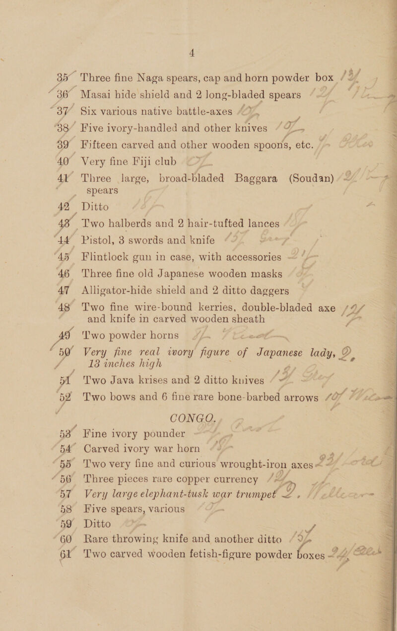 ‘38 39 40 Al 42, A4 “45 46 47 48 J Ay ~ 52 57 58 59 60 4 Three fine Naga spears, cap and horn powder box. /3 f Masai hide shield and 2 long-bladed spears “~~ Six various native battle-axes : Five ivory-handled and other knives “ TZ, Fifteen carved and other wooden spoons, etc. Very fine F1j1 club Three large, broad-bladed Baggara (Soudan) spears Two halberds and 2 hair-tufted lances ~ Flintlock gun in case, with accessories — “ Three fine old Japanese wooden masks Alligator-hide shield and 2 ditto daggers Two fine wire-bound kerries, double-bladed axe 13 and knife in carved wooden sheath ‘’'wo powder horns Very fine real ivory figure Ve STapanes lady; QD 18 inches high ts Two Java krises and 2 ditto knives “ 4 ¢ CONGO. Fine ivory pounder Carved ivory war horn ao ae a 'T'wo very fine and curious wrought-1 “Iron axes < - Three pieces rare copper currency /~ f, Very large elephant-tusk war trumpet eae. Five spears, various Ditto yon ae Rare throwing knife and another ditto “9. se : RT Mae ee Oe Pr EO ne eee