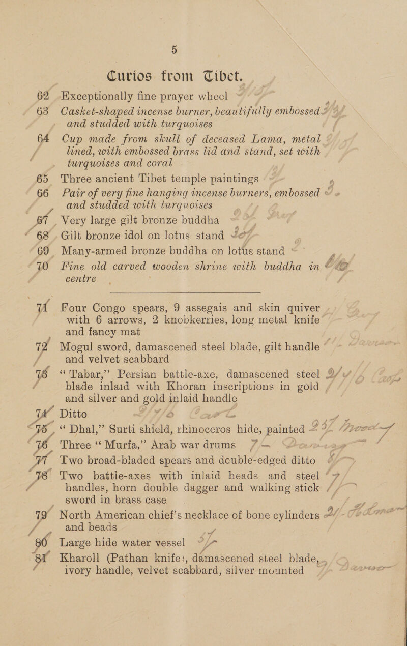 63 64 65 66 “ 68 69 70 ae ‘er 4 5 Curios from Tibet. Exceptionally fine prayer wheel and studded with turquoises Cup made from skull of deceased Lama, metal lined, with embossed brass lid and stand, set with turquotses and coral Three ancient Tibet temple paintings and studded with turquoises % Gilt bronze idol on lotus stand Jef Y Many-armed bronze buddha on lotus stand ~ Fine old carved toooden shrine with buddha in centre  and fancy mat and beads he Large hide water vessel ee Ds 72 Mogul sword, damascened steel blade, gilt handle rs / and velvet scabbard 18 ‘“Tabar,’’ Persian battle-axe, damascened steel 2% f blade inlaid with Khoran inscriptions in gold | and silver and B90) inlaid handle 1a Ditto CAJ/O Cava <1, “ Dhal,” Surti nica, hgteesiee hes ey , 76 Three “‘ Murfa,” Arab war drums 7— We Two broad-bladed spears and double-edged ditto 718 Two battie-axes with inlaid heads and steel ‘7 7 handles, horn double dagger and walking stick //~ © _ sword in brass case 19 North American chief’s necklace of bone cylinders ~ ivory handle, velvet scabbard, silver mounted
