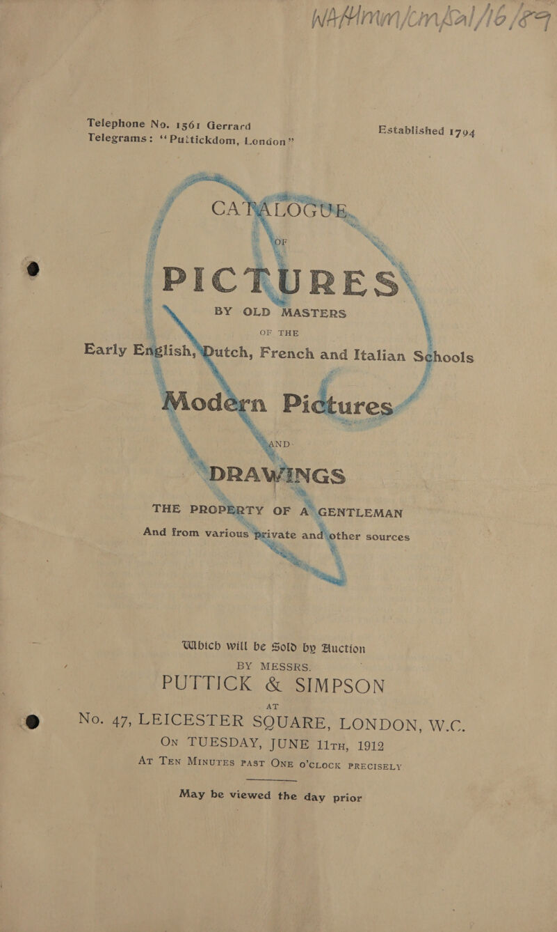 f lo ] }, ff PP, WhMinn kn galAe /6F a Established 1704     _ OF THE Dutch, French and Italian j gta BY OLD  %, gies THE srk OF A’ GENTLEMAN  ~ Wbich will be Sold by Auction i BY MESSRS. PUTTICK &amp; SIM PSON @ Nowy, LEICESTER SQUARE, LONDON, W.C. On TUESDAY, JUNE lirn, 1912 AT TEN MINUTES PAST OnE O'CLOCK PRECISELY  May be viewed the day prior