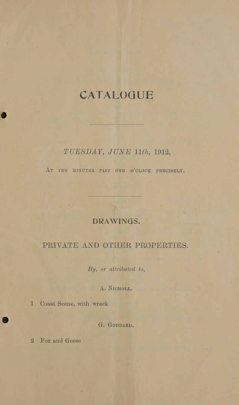 CATALOGUE  LUHSDAY, JUN EH 11th,1912, AT TEN MINUTES PAST ONE O'CLOCK PRECISELY.  DRAWINGS. PRIVATE AND OTHER PROPERTIES. By, or attributed to, A. NicHouu. 1 Coast Scene, with wreck G. GODDARD.