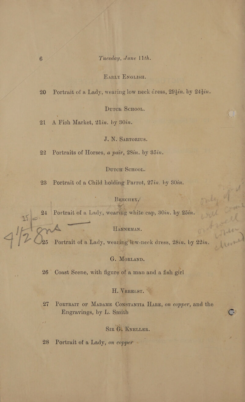 Earty EnGuisnH. 20 Portrait of a Lady, wearing low neck cress, 294in. by 24gin. Durch ScHoou. Y 21 &lt;A Fish Market, 2lin. by 380i. J. N. SaRToRIvs. 22 Portraits of Horses, a pair, 28in. by 85in. DutrcH ScHoon. 23 Portrait of a Child holding Parrot, 27in. by 380i. BrEecneEyy te . 24 Portrait of a Lady, wearitig white cap, 80in. by 25in. 1D, Hees = i - Cas A HANNEMAN. G. Moruanp. 26 Coast Scene, with figure of a man and a fish girl H. Vpreist. © 27 Porrrair or Mapame Constantia Hare, on copper, and the Engravings, by L. Smith Sir G. Knetuer. 28 Portrait of a Lady, on copper é