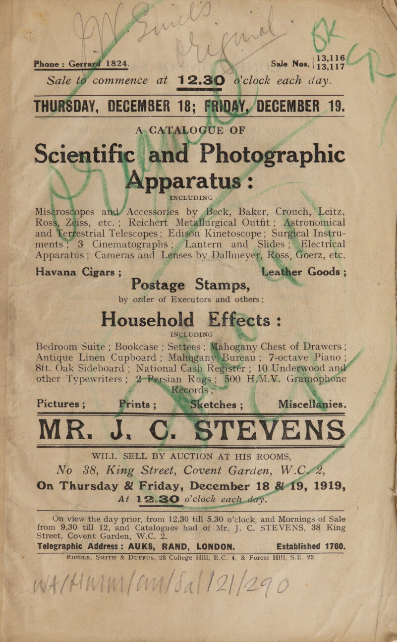    13,116/ Sale Nos. ; Ba)  W/ Accessories by Bock Baker, ee ‘Leitz, Reichert Meté ircical Outfit ; Astronomical CLE pes; Edigon Kinetoscope ; Surgical Tnsqru- ments; 3 brome Ie “Lantern and slides Apparatus ; Cameras and Lenses by. Helbneyay d   Havana Cigars ; ie Potlage Stamps, by order of Executors and others ;  ila ioeany Ciiest of Drawers; _ i | ureau : J-octave Piano ; Sit. Oak Sideboard: N hou Cash 1Stér ; 10 Underwood wre other Typewriters ; 2 “agian n Rugs “500 HAL VM. Gre ophone        Pictures ; Pri Sk 7 iscellanies. é obit “WILL SELL BY AUCTION AT HIS ROOMS, via No 38, King Street, Covent Garden, W.C i, On Thursday &amp; Friday, December 18 9, 1919, At 12.30. dies ock cach day. On view the day prior, from 12.30 till 5.30 o’clock, and Mornings of Sale from 9,30 till 12, and Catalogues had of Mr. J. C. STEVENS, 38 King Street, Covent Garden, W.C. 2. Telegraphic Address: AUKS, RAND, LONDON. Established 1760. RIDDLE, SmMitH &amp; DuFrFus, 28 College Hill, E.C. 4, &amp; Forest Hill, S.E. 23.