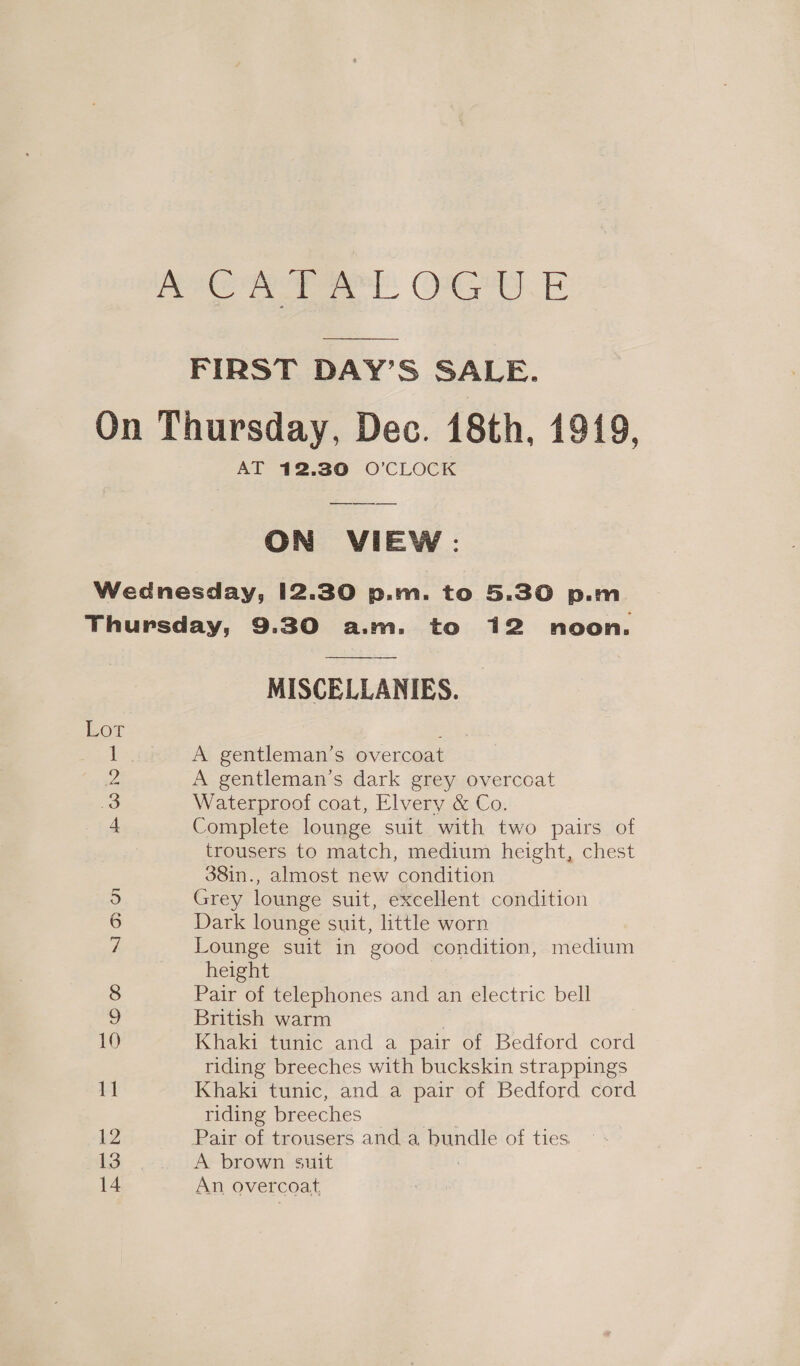 KOR RT: OG E  FIRST DAY’S SALE. On Thursday, Dec. 18th, 1919, AT 12.30 O'CLOCK  ON VIEW: Wednesday, 12.30 p.m. to 5.30 p.m. Thursday, 9.30 a.m. to 12 noon.  MISCELLANIES. Lot 1 A gentleman’s overcoat oe A gentleman’s dark grey overcoat 3 Waterproof coat, Elvery &amp; Co. 4 Complete lounge suit with two pairs of trousers to match, medium height, chest 38in., almost new condition 5 Grey lounge suit, excellent condition 6 Dark lounge suit, little worn yi Lounge suit in good condition, medium height 8 Pair of telephones and an electric bell 2 British warm | 10 Khaki tunic and a pair of Bedford cord riding breeches with buckskin strappings 11 Khaki tunic, and a pair of Bedford cord riding breeches 12 Pair of trousers and a bundle of ties 13) &gt;.&lt; iA brown suit