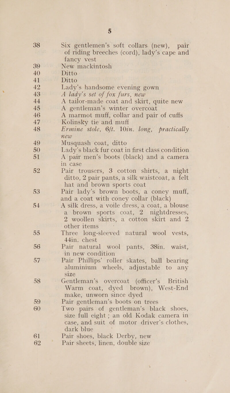 52 53 54 yo) 56 57 58 59 60 61 62 5 Six gentlemen’s soft collars (new), pair of riding breeches (cord), lady’s cape and fancy vest New mackintosh Ditto» Ditto Lady’s handsome evening gown A lady’s set of fox furs, new A tailor-made coat and skirt, quite new A gentleman’s winter overcoat A marmot muff, collar and pair of cuffs Kolinsky tie and muff Ermine stole, 6ft. 10in. long, practically new : Musquash coat, ditto Lady’s black fur coat in first class condition A pair men’s boots (black) and a camera in Case « Pair trousers, 3 cotton shirts, a night ditto, 2 pair pants, a silk waistcoat, a felt hat and brown sports coat Pair lady’s brown boots, a coney muff, and a coat with coney collar (black) A silk dress, a voile dress, a coat, a blouse a brown sports coat, 2 nightdresses, 2 woollen skirts, a cotton skirt and 2 other items | Three long-sleeved natural wool vests, 44in. chest Pair natural wool pants, 38in. waist, in new condition Pair Phillips’ roller skates, ball bearing aluminium wheels, adjustable to any size Gentleman’s overcoat (officer’s British Warm coat, dyed brown), West-End make, unworn since dyed Pair gentleman’s boots on trees Two pairs of gentleman’s black shoes, size full eight ; an old Kodak camera in case, and suit of motor driver’s clothes, dark blue Pair shoes, black Derby, new Pair sheets, linen, double size
