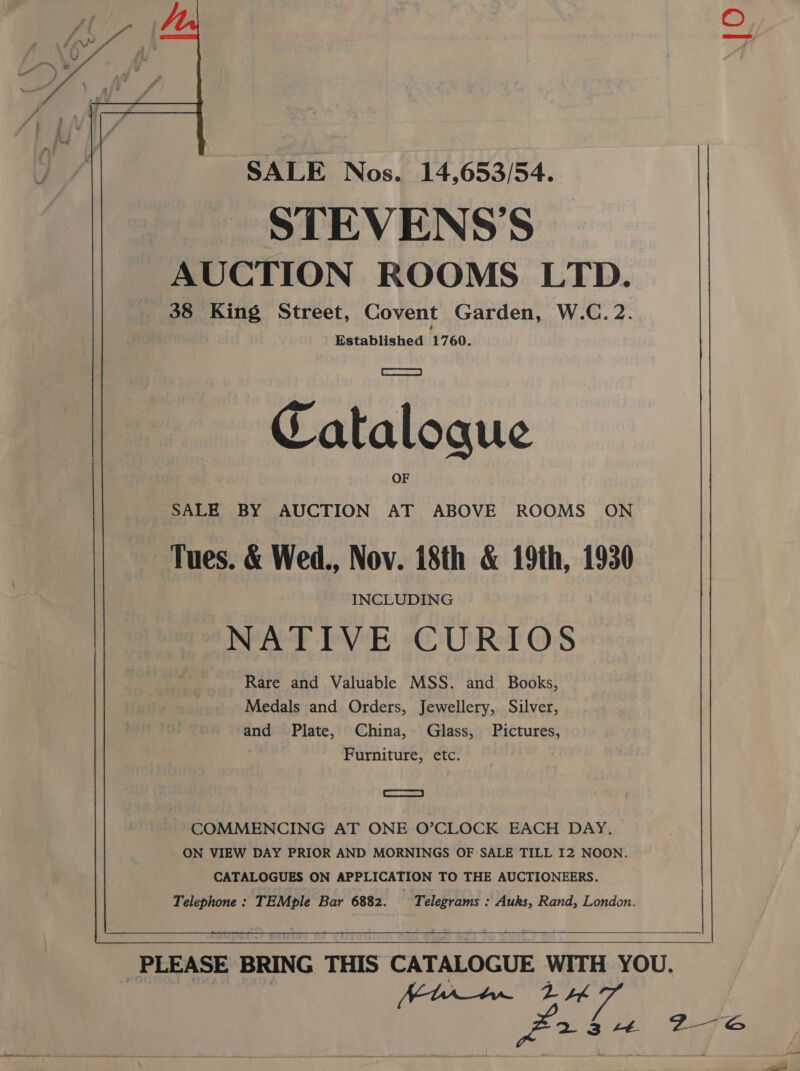      SALE Nos. 14,653/54. STEVENS'S AUCTION ROOMS LTD. 38 King Street, Covent Garden, W.C. 2. Established 1760. Catalogue SALE BY AUCTION AT ABOVE ROOMS ON Tues. &amp; Wed., Nov. 18th &amp; 19th, 1930 INCLUDING NATIVE CURIOS Rare and Valuable MSS. and Books, Medals and Orders, Jewellery, Silver, and Plate, China, Glass, Pictures, Furniture, etc. | ar ~ COMMENCING AT ONE O’CLOCK EACH DAY. ON VIEW DAY PRIOR AND MORNINGS OF SALE TILL I2 NOON. CATALOGUES ON APPLICATION TO THE AUCTIONEERS. Telephone : TEMple Bar 6882. Telegrams : Auks, Rand, London. |  