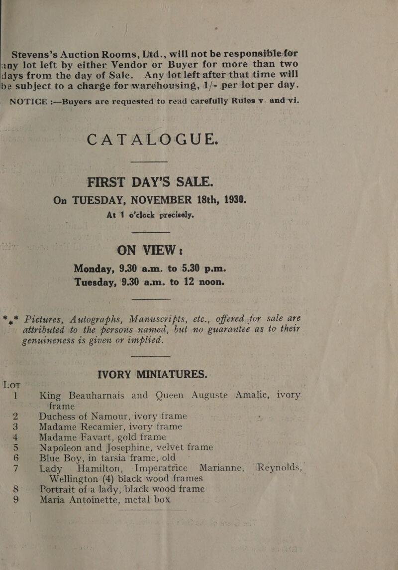 Stevens’s Auction Rooms, Ltd., will not be responsible for any lot left by either Vendor or Buyer for more than two days from the day of Sale. Any lot left after that time will be subject to a charge for warehousing, 1/- per lot per day. NOTICE :—Buyers are requested to read carefully Rules v. and vi. CATALOGUE. FIRST DAY’S SALE. On TUESDAY, NOVEMBER 18th, 1930. At 1 o'clock precicely. ON VIEW : Monday, 9.30 a.m. to 5.30 p.m. Tuesday, 9.30 a.m. to 12 noon. *_* Pictures, Autographs, Manuscripts, etc., offered for sale are attributed to the persons named, but no guarantee as to their genuineness is given or implied. IVORY MINIATURES. Lot : 1 King Beauharnais and Queen Auguste Amalie, ivory ‘frame: 2 Duchess of Namour, ivory frame 3 Madame Recamier, ivory frame 4 Madame Favart, gold frame 5 Napoleon and Josephine, velvet frame 6 Blue Boy, in tarsia frame, old 7 Lady Hamilton, Imperatrice Marianne, Reynolds, Wellington (4) black wood frames : 7 8 Portrait of a lady, black wood frame