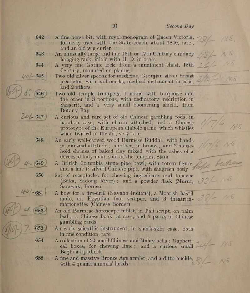se ; &amp; 642 643 644 £20 /- G45 | 648 31 Second Day A fine horse bit, with royal monogram of Queen Victoria, formerly used with the State coach, about 1840, rare ; and an old wig curler An unusually large and fine 16th or 17th Century chimney hanging rack, inlaid with H. D. in brass Century, mounted on plaque Two old silver spoons for medicine, Georgian silver breast . protector, with hall-marks, medical instrument in case, » and 2 others as Two old temple trumpets, 1 inlaid with turquoise and the other in 3 portions, with dedicatory inscription in Sanscrit, and a very small boomerang shield, from Botany Bay A curious and rare set of old Chinese gambling rods, in bamboo case, with charm attached, and a Chinese prototype of the European diabolo game, which whee when twirled in the air, very rare ne An early well-carved wood Burmese Buddha, with Houde in unusual attitude ; another, in bronze, and 2, house- hold shrines of baked clay mixed with the ashes of a deceased holy-man, sold at the temples, Siam and a fine (? silver) Chinese pipe, with shagreen body Set of receptacles for chewing ingredients and tobacco (Buka, Sadong River); and a powder flask (Murut, Sarawak, Borneo) A bow for a fire-drill (Navaho Indians), a Moorish bastil nado, an Egyptian foot scraper, and 3 theatrica- marionettes (Chinese Border) An old Burmese horoscope tablet, in Pali script, on rare leaf ; a Chinese book, in case, and 3 packs of Chinese gambling cards An early scientific instrument, in shark-skin case, both in fine condition, rare A collection of 20 small Chinese and Malay bells ; 2 spheri- . cal boxes, for chewing lime; and a curious small - Baghdad padlock A fine and massive Bronze Age armlet, and a ditto buckle, I with 4 quaint animals’ heads :
