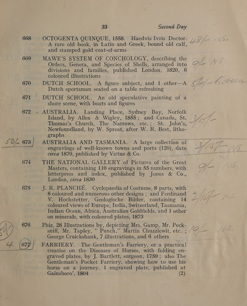 668 669 675 33 ; Second Day OCTOGENTA QUINQUE, 1558. Haedvis Ivris Doctor. A rare old book, in Latin and Greek, bound old calf, ° and stamped gold coat-of-arms MAWE’S SYSTEM OF CONCHOLOGY, describing the Orders, Genera, and Species of Shells, arranged into divisions and families, published London, 1820, 6 coloured illustrations | Dutch sportsman seated on a table refreshing DUTCH SCHOOL. An old speculative painting of a shore scene, with boats and figures AUSTRALIA. Landing Place, Sydney Bay, Norfolk Island, by Allen &amp; Wigley, 1855; and Canada, St. . Thomas’s Church, The Narrows, etc.; St. John’s, Newfoundland, by W. Spreat, after W. R. Best, litho- ' graphs AUSTRALIA AND TASMANIA. A large collection of engravings of well-known towns and ports (120), date circa 1870, published by Virtue &amp; Co. THE NATIONAL GALLERY of Pictures of the Great Masters, containing 110 engravings in 55 numbers, with letterpress and index, published by Jones &amp; Co., London, circa 1830 J. R. PLANCHE. Cyclopaedia of Costume, 8 parts, with 8 coloured and numerous other designs ; and Ferdinand V. Hochstetter, Geologische Bilder, containing 14 coloured views of Europe, India, Switzerland, Tasmania, Indian Ocean, Africa, Australian Goldfields, and 1 other on minerals, with coloured plates, 1873 Phiz, 28 Illustrations by, depicting Mrs. Gamp, Mr. Peck- sniff, Mr. Tapley, ‘ Punch,” Martin Chuzzlewit, etc. ; George Cruickshank, 7 illustrations, and 6 others FARRIERY. The Gentleman’s Farriery, or a practical treatise on the Diseases of Horses, with folding en- graved plates, by J. Bartlett, surgeon, 1759; also The Gentleman’s Pocket Farriery, showing how to use his horse on a journey, 1 engraved plate, published at